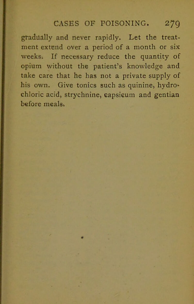 gradually and never rapidly. Let the treat- ment extend over a period of a month or six weeks. If necessary reduce the quantity of opium without the patient’s knowledge and take care that he has not a private supply of his own. Give tonics such as quinine, hydro- chloric acid, strychnine, capsicum and gentian before meals.