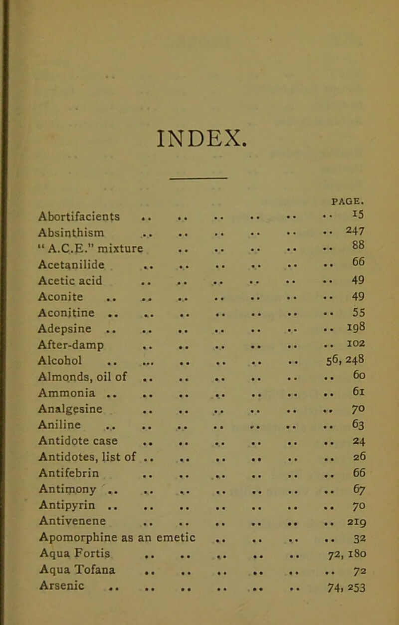 INDEX PAGE. Abortifacients *5 Absinthisra 247 “ A.C.E. mixture 88 Acetanilide Acetic acid 49 Aconite .. .. 49 Aconitine .. . 55 Adepsine *98 After-damp 102 Alcohol 5^1248 Almonds, oil of 6° Ammonia 61 Analgesine 70 Aniline .. .. 63 Antidote case .. .. ... .. .. .. 24 Antidotes, list of 26 Antifebrin .. .. 66 Antimony 67 Antipyrin 70 Antivenene 219 Apomorphine as an emetic .. .. «. .. 32 Aqua Fortis .. .. , 72,180 Aqua Tofana 72 Arsenic 74. *53