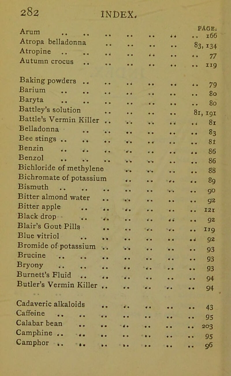 Arum Atropa belladonna Atropine Autumn crocus PAGE; 166 83, 134 77 119 Baking powders Barium Baryta Battley’s solution Battle’s Vermin Killer .. Belladonna Bee stings Benzin Benzol Bichloride of methylene Bichromate of potassium Bismuth Bitter almond water Bitter apple Black drop .. 4. Blair’s Gout Pills Blue vitriol .. Bromide of potassium .. Brucine Bryony Burnett’s Fluid .. ,, Butler’s Vermin Killer 79 • • • • .. .. 80 80 8i, igi • • • ■ • * ■* 81 83 •• .. .. .. 8t r• •• • • 86 86 88 • * •• *t •• 89 • • • • .. 90 • •• <. 4i .. 92 .. V. .. IJ9 92 93 93 93 94 94 Cadaveric alkaloids Caffeine .. Calabar bean Camphine .. .. Camphor .. 43 95 203 95 96