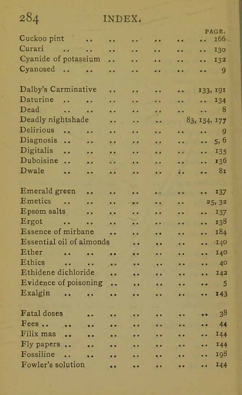 PAGE, Cuckoo pint .. .. 166 Curari 130 Cyanide of potassium 133 Cyanosed .. g Dalby’s Carminative 133, igi Daturine 134 Dead .. .. 8 Deadly nightshade 83, 134, 177 Delirious 9 Diagnosis 5,6 Digitalis 133 Duboisine 136 Dwale .. .. 81 Emerald green 137 Emetics 25,32 Epsom salts 137 Ergot 138 Essence of mirbane 184 Essential oil of almonds 140 Ether 140 Ethics 40 Ethidene dichloride 143 Evidence of poisoning 5 Exalgin 143 Fatal doses 38 Fees Filix mas 144 Fly papers 144 Fossiline .. 198 Fowler’s solution 144