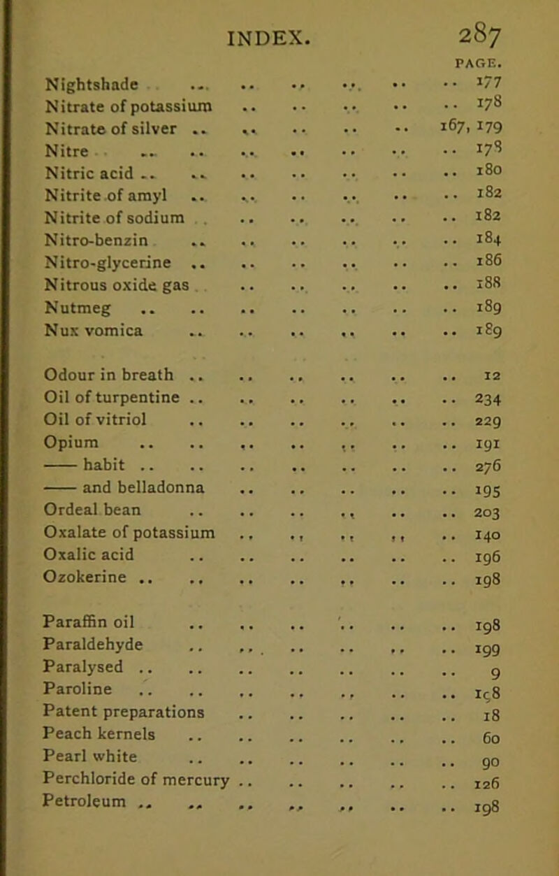 PAGE. Nightshade •• •• *77 Nitrate of potassium •• •• *78 Nitrate of silver .. .» 167,179 Nitre 17S Nitric acid ... .. *8o Nitrite of amyl ... ... .. ... •• •• 182 Nitrite of sodium .. •• 182 Nitro-benzin .. .. .. ... •• 184 Nitro-glycerine ... .. .. 186 Nitrous oxide gas 188 Nutmeg .. 189 Nux vomica .. .... .. ,, .. .. 189 Odour in breath .. .. .. 12 Oil of turpentine .. . . .. 234 Oil of vitriol .. .. .. .. .. .. 229 Opium .. .. ,. .. ,, .. .. igi habit 276 and belladonna ig5 Ordeal bean .. .. 203 Oxalate of potassium .. ., ., ,, .. 140 Oxalic acid 196 Ozokerine 198 Paraffin oil ' ig8 Paraldehyde .. ,, i9g Paralysed g Paroline , r ., Icg Patent preparations j8 Peach kernels 60 Pearl white Perchloride of mercury I26 Petroleum „ Jg8