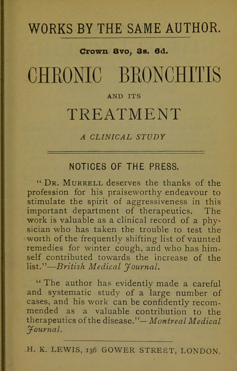 WORKS BY THE SAME AUTHOR. Crown 8vo, 3s. 6d. CHRONIC BRONCHITIS AND ITS TREATMENT A CLINICAL STUDY NOTICES OF THE PRESS. “ Dr. Murrell deserves the thanks of the profession for his praiseworthy endeavour to stimulate the spirit of aggressiveness in this important department of therapeutics. The work is valuable as a clinical record of a phy^ sician who has taken the trouble to test the worth of the frequently shifting list of vaunted remedies for winter cough, and who has him- self contributed towards the increase of the list.”—British Medical Journal. “ The author has evidently made a careful and systematic study of a large number of cases, and his work can be confidently recom- mended as a valuable contribution to the therapeutics of the disease.”— Montreal Medical Journal.