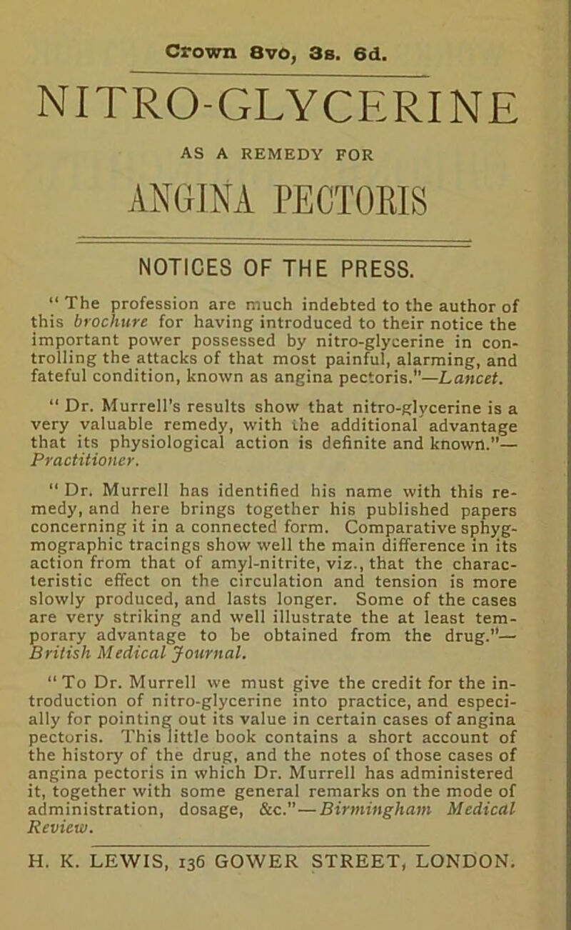 Crown 8vo, 3s. 6d. NITRO-GLYCERINE AS A REMEDY FOR ANGINA PECTORIS NOTICES OF THE PRESS. “The profession are much indebted to the author of this brochure for having introduced to their notice the important power possessed by nitro-glycerine in con- trolling the attacks of that most painful, alarming, and fateful condition, known as angina pectoris.”—Lancet. “ Dr. Murrell’s results show that nitro-glycerine is a very valuable remedy, with the additional advantage that its physiological action is definite and known.”— Practitioner. “ Dr. Murrell has identified his name with this re- medy, and here brings together his published papers concerning it in a connected form. Comparative sphyg- mographic tracings show well the main difference in its action from that of amyl-nitrite, viz., that the charac- teristic effect on the circulation and tension is more slowly produced, and lasts longer. Some of the cases are very striking and well illustrate the at least tem- porary advantage to be obtained from the drug.— British Medical Journal. “ To Dr. Murrell we must give the credit for the in- troduction of nitro-glycerine into practice, and especi- ally for pointing out its value in certain cases of angina pectoris. This little book contains a short account of the history of the drug, and the notes of those cases of angina pectoris in which Dr. Murrell has administered it, together with some general remarks on the mode of administration, dosage, &c.”—Birmingham Medical Review.