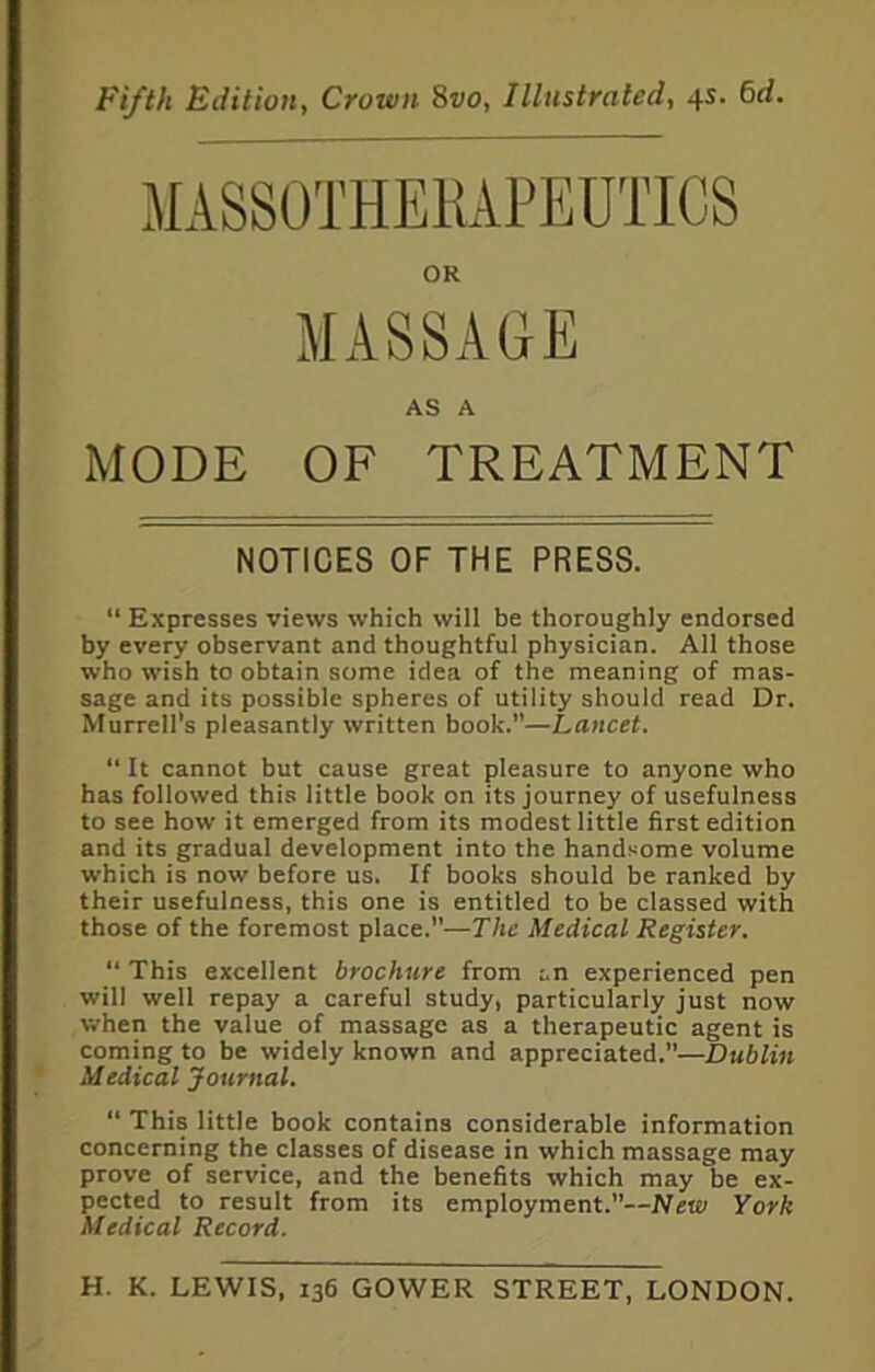 Fifth Edition, Crown 8vo, Illustrated, 4s. 6d. MASSOTHERAPEUTICS OR MASSAGE AS A MODE OF TREATMENT NOTICES OF THE PRESS. “ Expresses views which will be thoroughly endorsed by every observant and thoughtful physician. All those who wish to obtain some idea of the meaning of mas- sage and its possible spheres of utility should read Dr. Murrell's pleasantly written book.”—Lancet. “ It cannot but cause great pleasure to anyone who has followed this little book on its journey of usefulness to see how it emerged from its modest little first edition and its gradual development into the handsome volume which is now before us. If books should be ranked by their usefulness, this one is entitled to be classed with those of the foremost place..—The Medical Register. “ This excellent brochure from an experienced pen will well repay a careful study, particularly just now when the value of massage as a therapeutic agent is coming to be widely known and appreciated.—Dublin Medical Journal. “ This little book contains considerable information concerning the classes of disease in which massage may prove of service, and the benefits which may be ex- pected to result from its employment.—New York Medical Record.