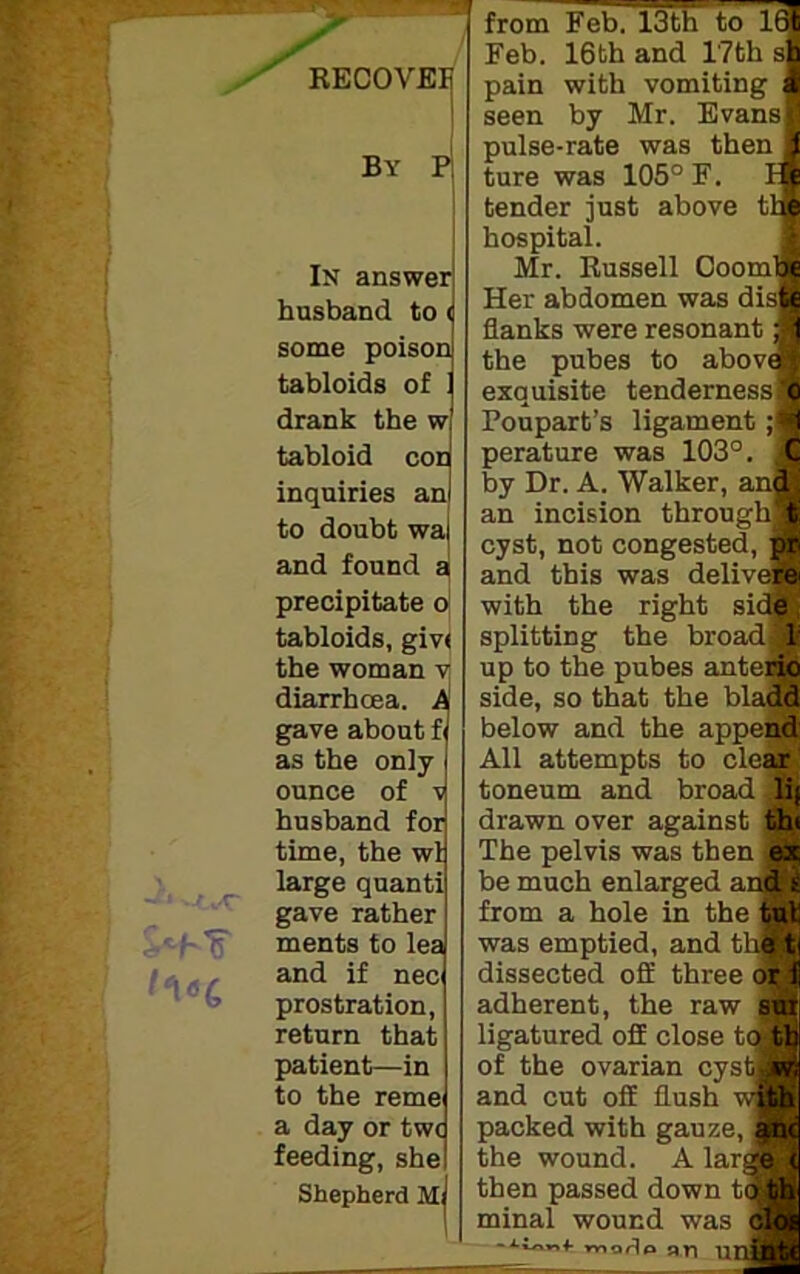 —* / RECOVEE By P In answer husband to( some poison tabloids of 1 drank the w tabloid con inquiries an to doubt wa and found a precipitate o tabloids, giv< the woman v diarrhoea. A gave about f as the only- ounce of v husband for time, the wl large quanti gave rather ments to lea and if nec prostration, return that patient—in to the reme a day or two feeding, she Shepherd M; from Feb. 13th to 1© Feb. 16th and 17th sj pain with vomiting J seen by Mr. Evans! pulse-rate was then! ture was 105° F. 11 tender just above tl^ hospital. Mr. Russell Doom Her abdomen was dis] flanks were resonant the pubes to abov exquisite tenderness Poupart’s ligament ;j perature was 103°. by Dr. A. Walker, anj an incision throug’ cyst, not congested, pr and this was deliverer with the right side splitting the broad; 1 up to the pubes antei side, so that the blaj below and the appei All attempts to clei toneum and broad jlij drawn over against thi The pelvis was then ex be much enlarged and* from a hole in the tul was emptied, and the ti dissected off three or i adherent, the raw sur ligatured off close to tb of the ovarian cystslw; and cut off flush packed with gauze, anc the wound. A lar] then passed down t minal wound was voo<lo ari nnintt