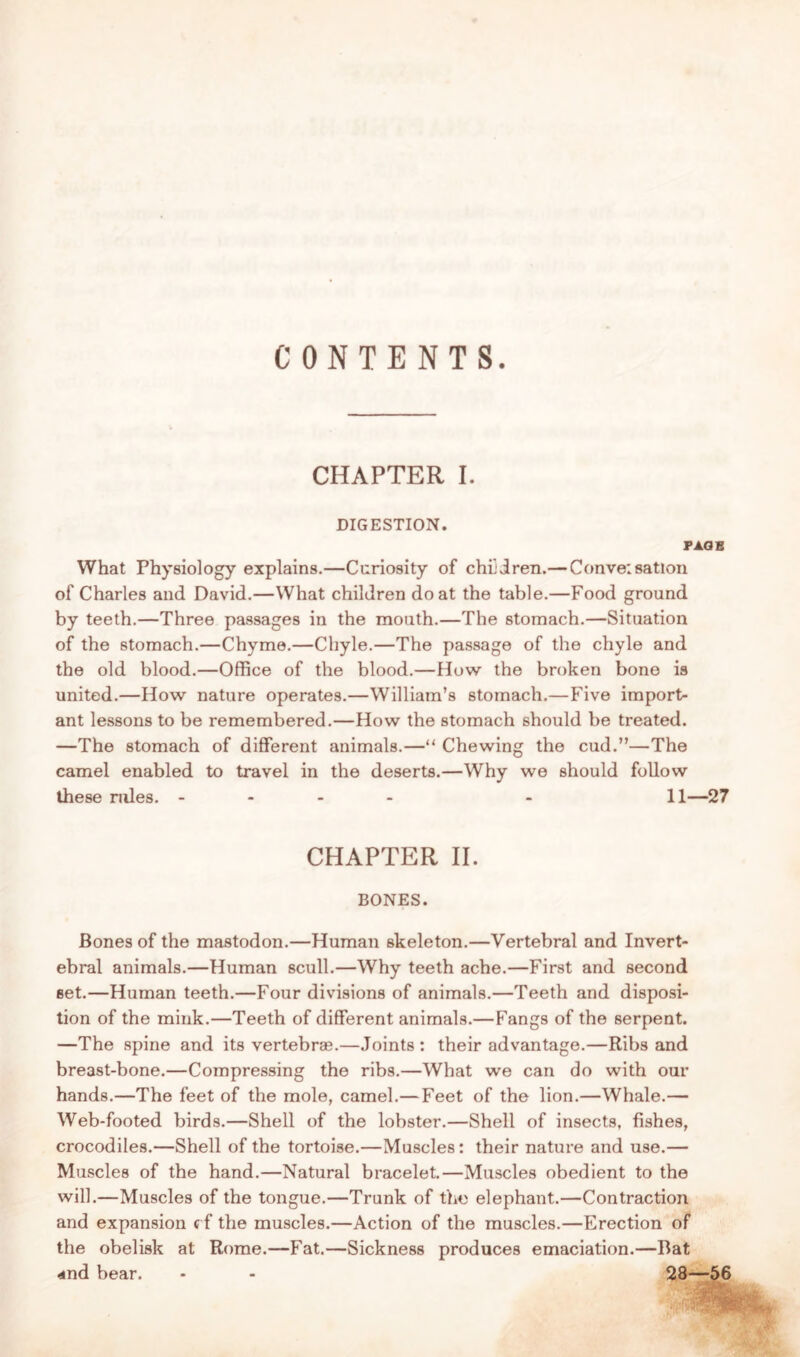 CONTENTS CHAPTER I. DIGESTION. PAGE What Physiology explains.—Curiosity of children.— Conversation of Charles and David.—What children do at the table.—Food ground by teeth.—Three passages in the mouth.—The stomach.—Situation of the stomach.—Chyme.—Chyle.—The passage of the chyle and the old blood.—Office of the blood.—How the broken bone is united.—How nature operates.—William’s stomach.—Five import- ant lessons to be remembered.—How the stomach should be treated. —The stomach of different animals.—“ Chewing the cud.”—The camel enabled to travel in the deserts.—Why we should follow these rules. - - 11—27 CHAPTER II. BONES. Bones of the mastodon.—Human skeleton.—Vertebral and Invert- ebral animals.—Human scull.—Why teeth ache.—First and second set.—Human teeth.—Four divisions of animals.—Teeth and disposi- tion of the mink.—Teeth of different animals.—Fangs of the serpent. —The spine and its vertebrae.—Joints : their advantage.—Ribs and breast-bone.—Compressing the ribs.—What we can do with our hands.—The feet of the mole, camel.— Feet of the lion.—Whale.— Web-footed birds.—Shell of the lobster.—Shell of insects, fishes, crocodiles.—Shell of the tortoise.—Muscles: their nature and use.— Muscles of the hand.—Natural bracelet.—Muscles obedient to the will.—Muscles of the tongue.—Trunk of the elephant.—Contraction and expansion ef the muscles.—Action of the muscles.—Erection of the obelisk at Rome.—Fat.—Sickness produces emaciation.—Bat and bear. - - 28—56