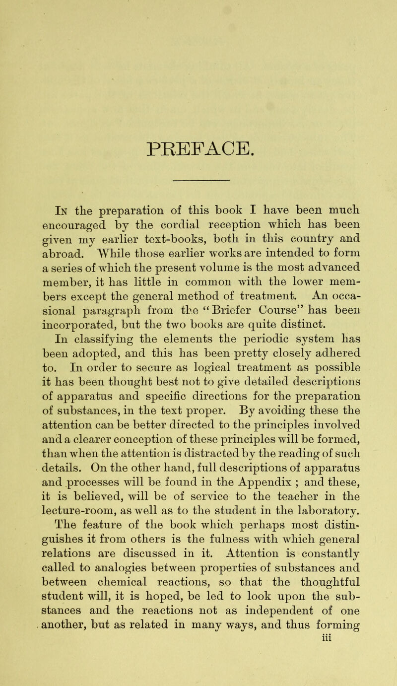 PREFACE. In the preparation of this book I have been much encouraged by the cordial reception which has been given my earlier text-books, both in this country and abroad. While those earlier works are intended to form a series of which the present volume is the most advanced member, it has little in common with the lower mem- bers except the general method of treatment. An occa- sional paragraph from the “Briefer Course” has been incorporated, but the two books are quite distinct. In classifying the elements the periodic system has been adopted, and this has been pretty closely adhered to. In order to secure as logical treatment as possible it has been thought best not to give detailed descriptions of apparatus and specific directions for the preparation of substances, in the text proper. By avoiding these the attention can be better directed to the principles involved and a clearer conception of these principles will be formed, than when the attention is distracted by the reading of such details. On the other hand, full descriptions of apparatus and processes will be found in the Appendix ; and these, it is believed, will be of service to the teacher in the lecture-room, as well as to the student in the laboratory. The feature of the book which perhaps most distin- guishes it from others is the fulness with which general relations are discussed in it. Attention is constantly called to analogies between properties of substances and between chemical reactions, so that the thoughtful student will, it is hoped, be led to look upon the sub- stances and the reactions not as independent of one another, but as related in many ways, and thus forming