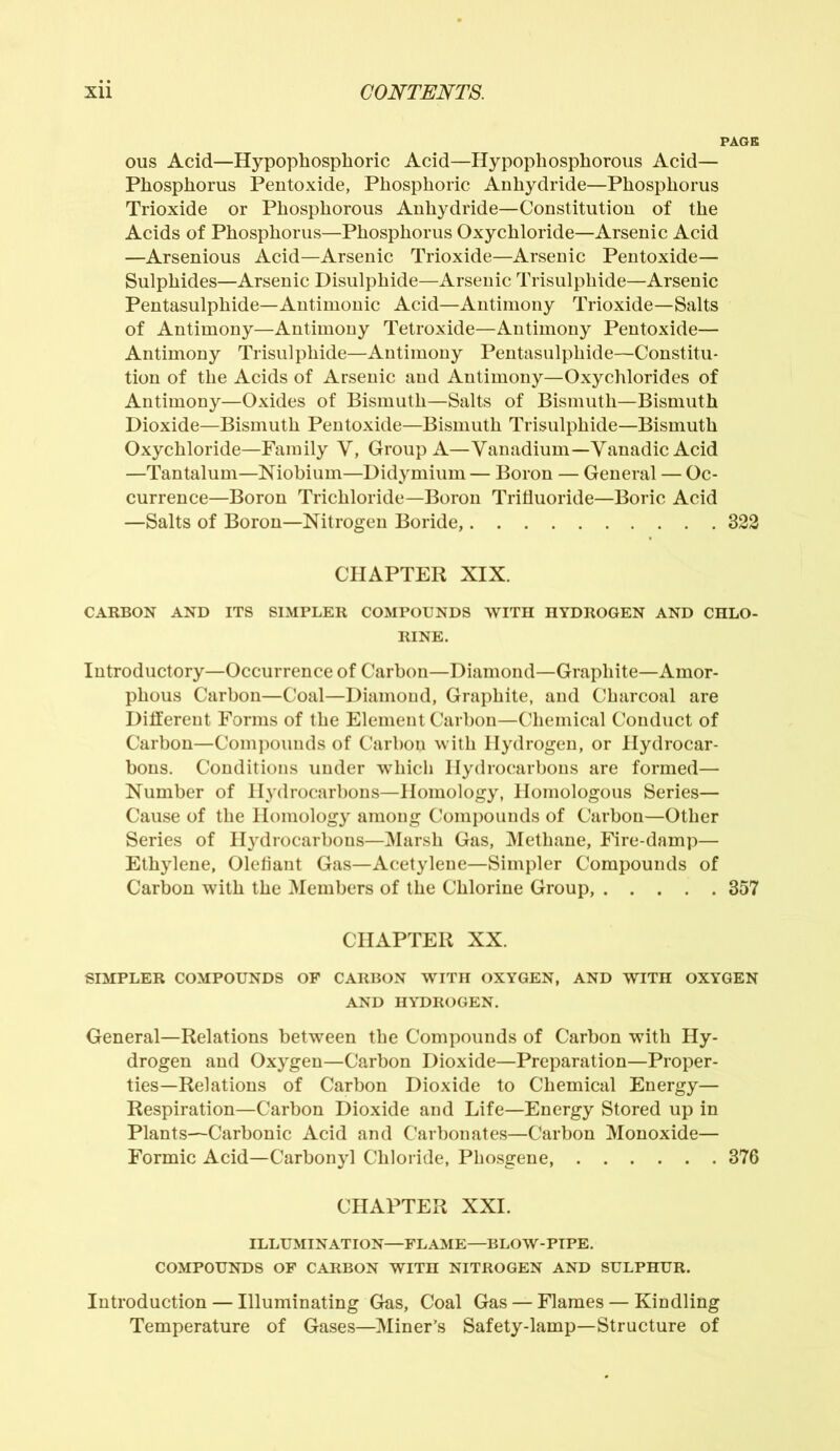 PAGE ous Acid—Hypophosphoric Acid—Hypophosphorous Acid— Phosphorus Pentoxide, Phosphoric Anhydride—Phosphorus Trioxide or Phosphorous Anhydride—Constitution of the Acids of Phosphorus—Phosphorus Oxychloride—Arsenic Acid —Arsenious Acid—Arsenic Trioxide—Arsenic Pentoxide— Sulphides—Arsenic Disulphide—Arsenic Trisulphide—Arsenic Pentasulphide—Antimonic Acid—Antimony Trioxide—Salts of Antimony—Antimony Tetroxide—Antimony Pentoxide— Antimony Trisulphide—Antimony Pentasulphide—Constitu- tion of the Acids of Arsenic and Antimony—Oxychlorides of Antimony—Oxides of Bismuth—Salts of Bismuth—Bismuth Dioxide—Bismuth Pentoxide—Bismuth Trisulphide—Bismuth Oxychloride—Family V, Group A—Vanadium—Yanadic Acid —Tantalum—Niobium—Didymium — Boron — General — Oc- currence—Boron Trichloride—Boron Trifluoride—Boric Acid —Salts of Boron—Nitrogen Boride, 322 CHAPTER XIX. CARBON AND ITS SIMPLER COMPOUNDS WITH HYDROGEN AND CHLO- RINE. Introductory—Occurrence of Carbon—Diamond—Graphite—Amor- phous Carbon—Coal—Diamond, Graphite, and Charcoal are Different Forms of the Element Carbon—Chemical Conduct of Carbon—Compounds of Carbon with Hydrogen, or Hydrocar- bons. Conditions under which Hydrocarbons are formed— Number of Hydrocarbons—Homology, Homologous Series— Cause of the Homology among Compounds of Carbon—Other Series of H}rdrocarbons—Marsh Gas, Methane, Fire-damp— Ethylene, Olefiant Gas—Acetylene—Simpler Compounds of Carbon with the Members of the Chlorine Group, 357 CHAPTER XX. SIMPLER COMPOUNDS OP CARBON WITH OXYGEN, AND WITH OXYGEN AND HYDROGEN. General—Relations between the Compounds of Carbon with Hy- drogen and Oxygen—Carbon Dioxide—Preparation—Proper- ties—Relations of Carbon Dioxide to Chemical Energy— Respiration—Carbon Dioxide and Life—Energy Stored up in Plants—Carbonic Acid and Carbonates—Carbon Monoxide— Formic Acid—Carbonyl Chloride, Phosgene, 376 CHAPTER XXI. ILLUMINATION—FLAME—BLOW-PIPE. COMPOUNDS OP CARBON WITH NITROGEN AND SULPHUR. Introduction — Illuminating Gas, Coal Gas — Flames — Kindling Temperature of Gases—Miner’s Safety-lamp—Structure of