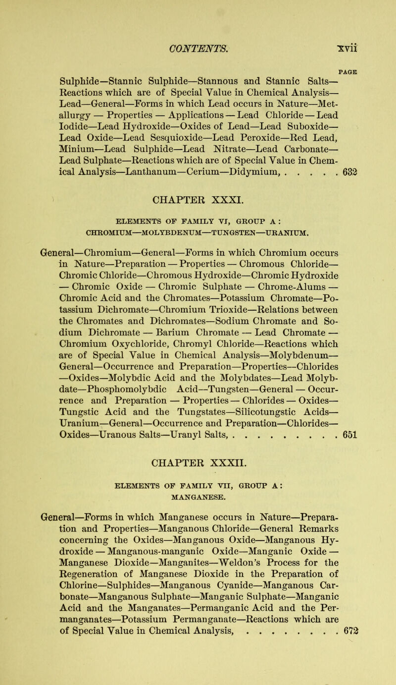 PAGE Sulphide—Stannic Sulphide—Stannous and Stannic Salts— Reactions which are of Special Value in Chemical Analysis— Lead—General—Forms in which Lead occurs in Nature—Met- allurgy — Properties — Applications — Lead Chloride — Lead Iodide—Lead Hydroxide—Oxides of Lead—Lead Suboxide— Lead Oxide—Lead Sesquioxide—Lead Peroxide—Red Lead, Minium—Lead Sulphide—Lead Nitrate—Lead Carbonate— Lead Sulphate—Reactions which are of Special Value in Chem- ical Analysis—Lanthanum—Cerium—Didymium, 632 CHAPTER XXXI. ELEMENTS OF FAMILY YI, GROUP A : CHROMIUM—MOLYBDENUM—TUNGSTEN—URANIUM. General—Chromium—General—Forms in which Chromium occurs in Nature—Preparation — Properties — Chromous Chloride— Chromic Chloride—Chromous Hydroxide—Chromic Hydroxide — Chromic Oxide — Chromic Sulphate — Chrome-Alums — Chromic Acid and the Chromates—Potassium Chromate—Po- tassium Dichromate—Chromium Trioxide—Relations between the Chromates and Dichromates—Sodium Chromate and So- dium Dichromate — Barium Chromate — Lead Chromate — Chromium Oxychloride, Chromyl Chloride—Reactions which are of Special Value in Chemical Analysis—Molybdenum— General—Occurrence and Preparation—Properties—Chlorides —Oxides—Molybdic Acid and the Molybdates—Lead Molyb- date—Phosphomolybdic Acid—Tungsten—General — Occur- rence and Preparation — Properties — Chlorides — Oxides— Tungstic Acid and the Tungstates—Silicotungstic Acids— Uranium—General—Occurrence and Preparation—Chlorides— Oxides—Uranous Salts—Uranyl Salts, 651 CHAPTER XXXII. ELEMENTS OF FAMILY VII, GROUP A: MANGANESE. General—Forms in which Manganese occurs in Nature—Prepara- tion and Properties—Manganous Chloride—General Remarks concerning the Oxides—Manganous Oxide—Manganous Hy- droxide — Manganous-manganic Oxide—Manganic Oxide — Manganese Dioxide—Manganites—Weldon’s Process for the Regeneration of Manganese Dioxide in the Preparation of Chlorine—Sulphides—Manganous Cyanide—Manganous Car- bonate—Manganous Sulphate—Manganic Sulphate—Manganic Acid and the Manganates—Permanganic Acid and the Per- manganates—Potassium Permanganate—Reactions which are of Special Value in Chemical Analysis, 672