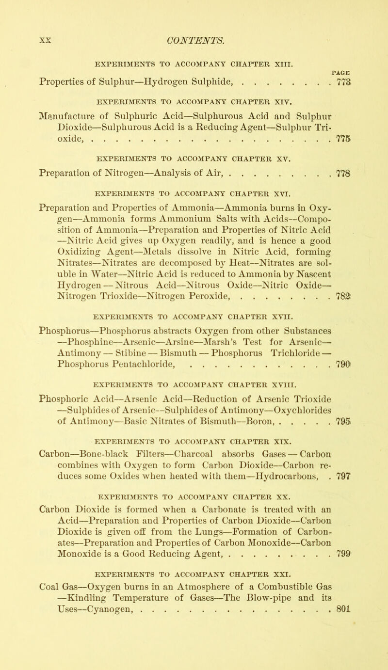 EXPERIMENTS TO ACCOMPANY CHAPTER XIII. PAGE Properties of Sulphur—Hydrogen Sulphide, 773 EXPERIMENTS TO ACCOMPANY CHAPTER XIV. Manufacture of Sulphuric Acid—Sulphurous Acid and Sulphur Dioxide—Sulphurous Acid is a Reducing Agent—Sulphur Tri- oxide, 775 EXPERIMENTS TO ACCOMPANY CHAPTER XV. Preparation of Nitrogen—Analysis of Air, 778 EXPERIMENTS TO ACCOMPANY CHAPTER XVI. Preparation and Properties of Ammonia—Ammonia burns in Oxy- gen—Ammonia forms Ammonium Salts with Acids—Compo- sition of Ammonia—Preparation and Properties of Nitric Acid —Nitric Acid gives up Oxygen readily, and is hence a good Oxidizing Agent—Metals dissolve in Nitric Acid, forming Nitrates—Nitrates are decomposed by Heat—Nitrates are sol- uble in Water—Nitric Acid is reduced to Ammonia by Nascent Hydrogen — Nitrous Acid—Nitrous Oxide—Nitric Oxide— Nitrogen Trioxide—Nitrogen Peroxide, 782: EXPERIMENTS TO ACCOMPANY CHAPTER XVII. Phosphorus—Phosphorus abstracts Oxygen from other Substances —Phosphine—Arsenic—Arsine—Marsh’s Test for Arsenic— Antimony — Stibine — Bismuth — Phosphorus Trichloride — Phosphorus Pentachloride, 790 EXPERIMENTS TO ACCOMPANY CHAPTER XVIII. Phosphoric Acid—Arsenic Acid—Reduction of Arsenic Trioxide —Sulphides of Arsenic—Sulphides of Antimony—Oxychlorides of Antimony—Basic Nitrates of Bismuth—Boron 795 EXPERIMENTS TO ACCOMPANY CHAPTER XIX. Carbon—Bone-black Filters—Charcoal absorbs Gases — Carbon combines with Oxygen to form Carbon Dioxide—Carbon re- duces some Oxides when heated with them—Hydrocarbons, . 797 EXPERIMENTS TO ACCOMPANY CHAPTER XX. Carbon Dioxide is formed when a Carbonate is treated with an Acid—Preparation and Properties of Carbon Dioxide—Carbon Dioxide is given off from the Lungs—Formation of Carbon- ates—Preparation and Properties of Carbon Monoxide—Carbon Monoxide is a Good Reducing Agent, 799' EXPERIMENTS TO ACCOMPANY CHAPTER XXI. Coal Gas—Oxygen burns in an Atmosphere of a Combustible Gas —Kindling Temperature of Gases—The Blow-pipe and its Uses—Cyanogen, 801