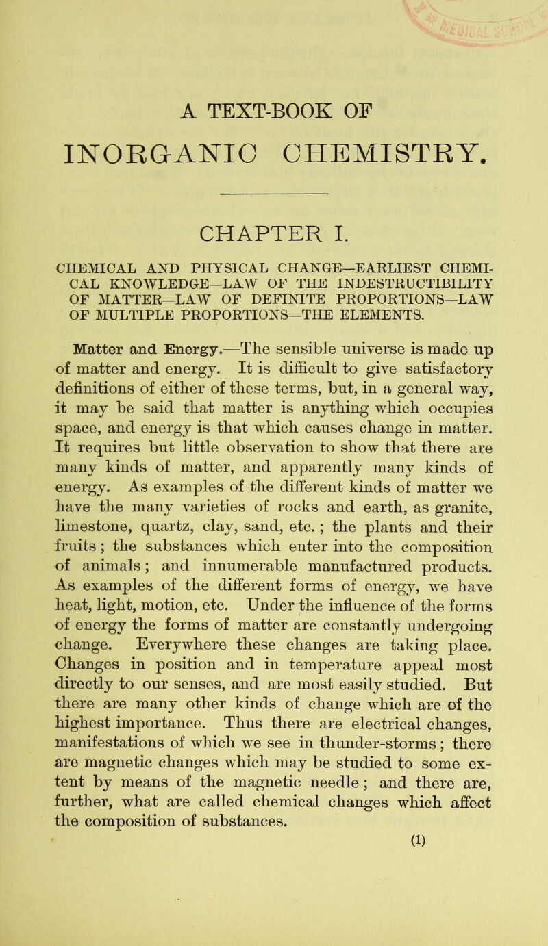 A TEXT-BOOK OF INORGANIC CHEMISTRY CHAPTER I. CHEMICAL AND PHYSICAL CHANGE—EARLIEST CHEMI- CAL KNOWLEDGE—LAW OF THE INDESTRUCTIBILITY OF MATTER—LAW OF DEFINITE PROPORTIONS—LAW OF MULTIPLE PROPORTIONS—THE ELEMENTS. Matter and Energy.—The sensible universe is made up of matter and energy. It is difficult to give satisfactory definitions of either of these terms, but, in a general way, it may be said that matter is anything which occupies space, and energy is that which causes change in matter. It requires but little observation to show that there are many kinds of matter, and apparently many kinds of energy. As examples of the different kinds of matter we have the many varieties of rocks and earth, as granite, limestone, quartz, clay, sand, etc.; the plants and their fruits; the substances which enter into the composition of animals; and innumerable manufactured products. As examples of the different forms of energy, we have heat, light, motion, etc. Under the influence of the forms of energy the forms of matter are constantly undergoing change. Everywhere these changes are taking place. Changes in position and in temperature appeal most directly to our senses, and are most easily studied. But there are many other kinds of change which are of the highest importance. Thus there are electrical changes, manifestations of which we see in thunder-storms; there are magnetic changes which may be studied to some ex- tent by means of the magnetic needle ; and there are, further, what are called chemical changes which affect the composition of substances.