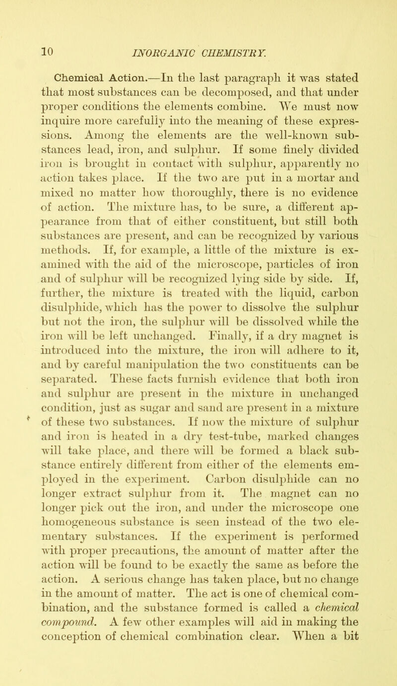 Chemical Action.—In tlie last paragraph it was stated that most substances can be decomposed, and that under proper conditions the elements combine. We must now inquire more carefully into the meaning of these expres- sions. Among the elements are the well-known sub- stances lead, iron, and sulphur. If some finely divided iron is brought in contact with sulphur, apparently no action takes place. If the two are put in a mortar and mixed no matter how thoroughly, there is no evidence of action. The mixture has, to be sure, a different ap- pearance from that of either constituent, but still both substances are present, and can be recognized by various methods. If, for example, a little of the mixture is ex- amined with the aid of the microscope, particles of iron and of sulphur will be recognized lying side by side. If, further, the mixture is treated with the liquid, carbon disulphide, which has the power to dissolve the sulphur but not the iron, the sulphur will be dissolved while the iron will be left unchanged. Finally, if a dry magnet is introduced into the mixture, the iron will adhere to it, and by careful manipulation the two constituents can be separated. These facts furnish evidence that both iron and sulphur are present in the mixture in unchanged condition, just as sugar and sand are present in a mixture of these two substances. If now the mixture of sulphur and iron is heated in a dry test-tube, marked changes will take place, and there will be formed a black sub- stance entirely different from either of the elements em- ployed in the experiment. Carbon disulphide can no longer extract sulphur from it. The magnet can no longer pick out the iron, and under the microscope one homogeneous substance is seen instead of the two ele- mentary substances. If the experiment is performed with proper precautions, the amount of matter after the action will be found to be exactly the same as before the action. A serious change has taken place, but no change in the amount of matter. The act is one of chemical com- bination, and the substance formed is called a chemical compound. A few other examples will aid in making the conception of chemical combination clear. When a bit