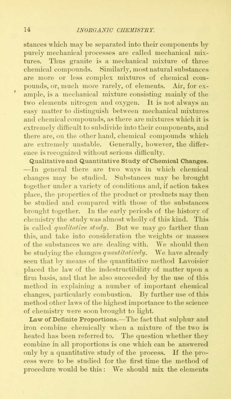 stances which may be separated into their components by purely mechanical processes are called mechanical mix- tures. Thus granite is a mechanical mixture of three chemical compounds. Similarly, most natural substances are more or less complex mixtures of chemical com- pounds, or, much more rarely, of elements. Air, for ex- ample, is a mechanical mixture consisting mainly of the two elements nitrogen and oxygen. It is not always an easy matter to distinguish between mechanical mixtures and chemical compounds, as there are mixtures which it is extremely difficult to subdivide into their components, and there are, on the other hand, chemical compounds which are extremely unstable. Generally, however, the differ- ence is recognized without serious difficulty. Qualitative and Quantitative Study of Chemical Changes. —In general there are two ways in which chemical changes may be studied. Substances may be brought together under a variety of conditions and, if action takes place, the properties of the product or products may then be studied and compared with those of the substances brought together. In the early periods of the history of chemistry the study was almost wholly of this kind. This is called qualitative study. But we may go farther than this, and take into consideration the weights or masses of the substances we are dealing with. We should then be studying the changes quantitatively. We have already seen that by means of the quantitative method Lavoisier placed the law of the indestructibility of matter upon a firm basis, and that he also succeeded by the use of this method in explaining a number of important chemical changes, particularly combustion. By further use of this method other laws of the highest importance to the science of chemistry were soon brought to light. Law of Definite Proportions.—The fact that sulphur and iron combine chemically when a mixture of the two is heated has been referred to. The question whether they combine in all proportions is one which can be answered only by a quantitative study of the process. If the pro- cess were to be studied for the first time the method of procedure would be this : We should mix the elements