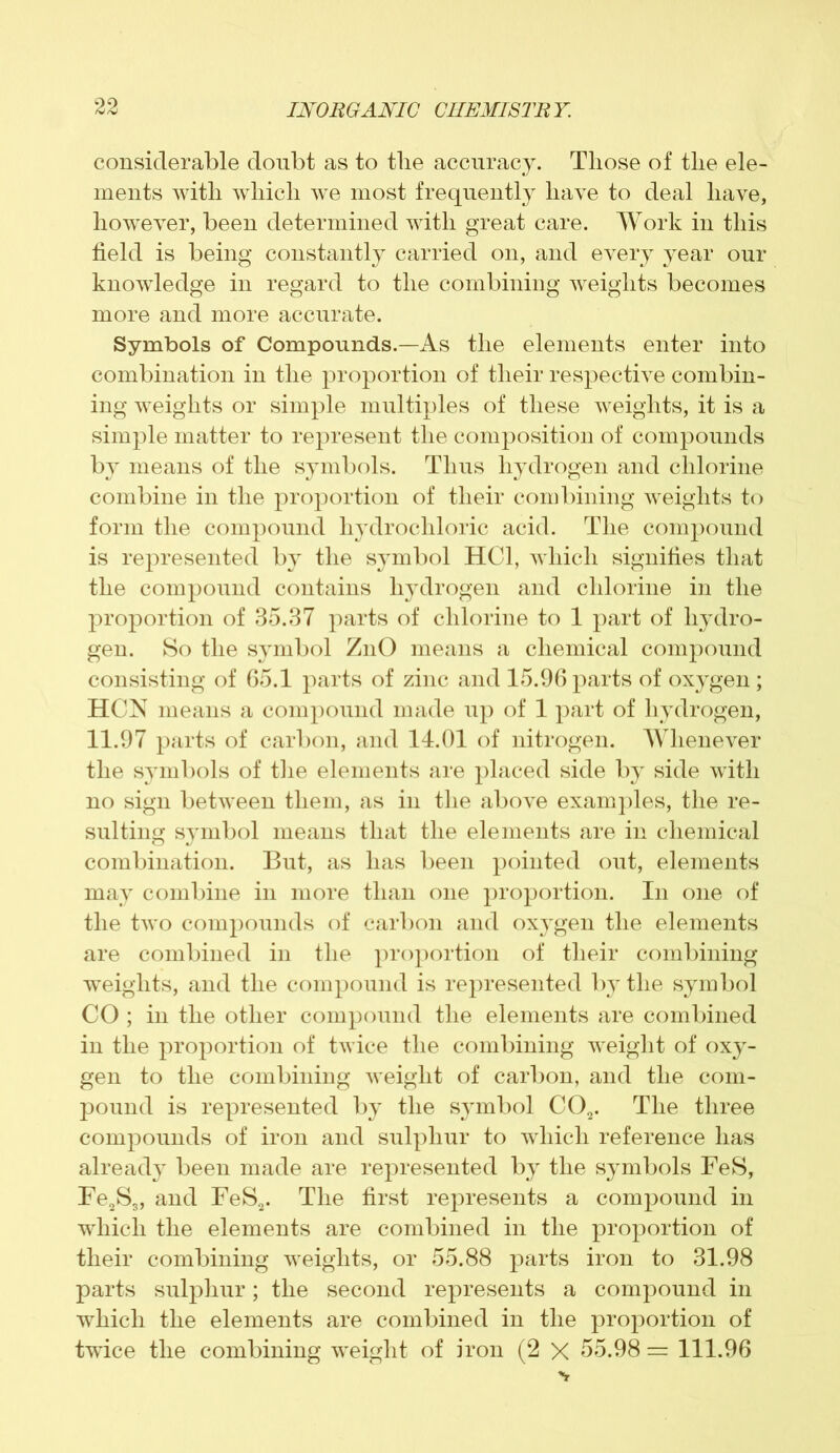 considerable doubt as to the accuracy. Tliose of tlie ele- ments with which we most frequently have to deal have, however, been determined with great care. Work in this field is being constantly carried on, and every year our knowledge in regard to the combining weights becomes more and more accurate. Symbols of Compounds.—As the elements enter into combination in the proportion of their respective combin- ing weights or simple multiples of these weights, it is a simple matter to represent the composition of compounds by means of the symbols. Thus hydrogen and chlorine combine in the proportion of their combining weights to form the compound hydrochloric acid. The compound is represented by the symbol HC1, which signifies that the compound contains hydrogen and chlorine in the proportion of 35.37 parts of chlorine to 1 part of hydro- gen. So the symbol ZnO means a chemical compound consisting of 65.1 parts of zinc and 15.96 parts of oxygen ; HCN means a compound made up of 1 part of hydrogen, 11.97 parts of carbon, and 14.01 of nitrogen. Whenever the symbols of the elements are placed side by side with no sign between them, as in the above examples, the re- sulting symbol means that the elements are in chemical combination. But, as has been pointed out, elements may combine in more than one proportion. In one of the two compounds of carbon and oxygen the elements are combined in the proportion of their combining weights, and the compound is represented by the symbol CO ; in the other compound the elements are combined in the proportion of twice the combining weight of oxy- gen to the combining weight of carbon, and the com- pound is represented by the symbol C02. The three compounds of iron and sulphur to which reference has already been made are represented by the symbols FeS, Fe2S3, and FeS2. The first represents a compound in which the elements are combined in the proportion of their combining weights, or 55.88 parts iron to 31.98 parts sulphur; the second represents a compound in which the elements are combined in the proportion of twice the combining weight of iron (2 X 55.98 = 111.96