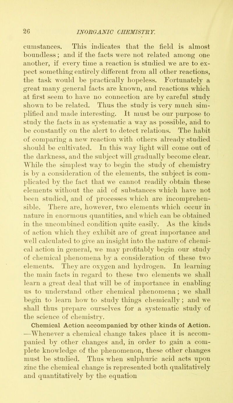 cumstances. This indicates that the field is almost boundless; and if the facts were not related among one another, if every time a reaction is studied we are to ex- pect something entirely different from all other reactions, the task would be practically hopeless. Fortunately a great many general facts are known, and reactions which at first seem to have no connection are by careful study shown to be related. Thus the study is very much sim- plified and made interesting. It must be our purpose to study the facts in as systematic a way as possible, and to be constantly on the alert to detect relations. The habit of comparing a new reaction with others already studied should be cultivated. In this way light will come out of the darkness, and the subject will gradually become clear. While the simplest way to begin the study of chemistry is by a consideration of the elements, the subject is com- plicated by the fact that we cannot readily obtain these elements without the aid of substances which have not been studied, and of processes which are incomprehen- sible. There are, however, two elements which occur in nature in enormous quantities, and which can be obtained in the uncombined condition quite easily. As the kinds of action which they exhibit are of great importance and well calculated to give an insight into the nature of chemi- cal action in general, we may profitably begin our study of chemical phenomena by a consideration of these two elements. They are oxygen and hydrogen. In learning the main facts in regard to these two elements we shall learn a great deal that will be of importance in enabling us to understand other chemical phenomena; we shall begin to learn how to study things chemically; and we shall thus prepare ourselves for a systematic study of the science of chemistry. Chemical Action accompanied by other kinds of Action. —Whenever a chemical change takes place it is accom- panied by other changes and, in order to gain a com- plete knowledge of the phenomenon, these other changes must be studied. Thus when sulphuric acid acts upon zinc the chemical change is represented both qualitatively and quantitatively by the equation