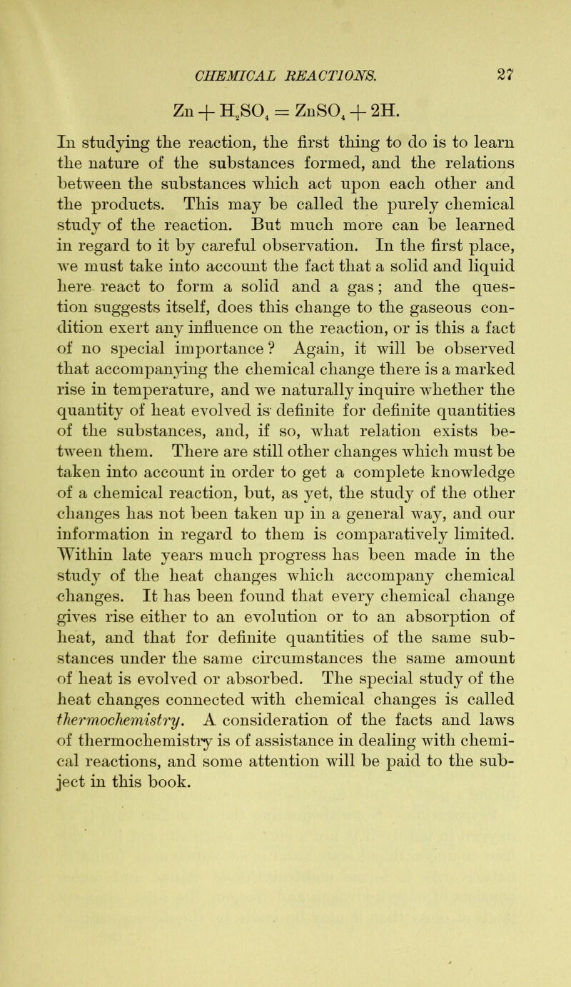Zn + H,S04 = ZnS04 + 2H. In studying the reaction, the first thing to do is to learn the nature of the substances formed, and the relations between the substances which act upon each other and the products. This may be called the purely chemical study of the reaction. But much more can be learned in regard to it by careful observation. In the first place, wre must take into account the fact that a solid and liquid here react to form a solid and a gas; and the ques- tion suggests itself, does this change to the gaseous con- dition exert any influence on the reaction, or is this a fact of no special importance ? Again, it will be observed that accompanying the chemical change there is a marked rise in temperature, and we naturally inquire whether the quantity of heat evolved is’ definite for definite quantities of the substances, and, if so, what relation exists be- tween them. There are still other changes which must be taken into account in order to get a complete knowledge of a chemical reaction, but, as yet, the study of the other changes has not been taken up in a general way, and our information in regard to them is comparatively limited. Within late years much progress has been made in the study of the heat changes which accompany chemical changes. It has been found that every chemical change gives rise either to an evolution or to an absorption of heat, and that for definite quantities of the same sub- stances under the same circumstances the same amount of heat is evolved or absorbed. The special study of the heat changes connected with chemical changes is called thermochemistry. A consideration of the facts and laws of thermochemistry is of assistance in dealing with chemi- cal reactions, and some attention will be paid to the sub- ject in this book.