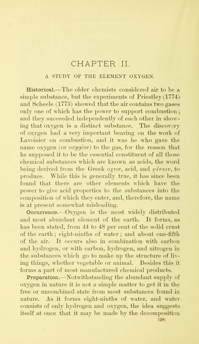 CHAPTER II. A STUDY OF THE ELEMENT OXYGEN. Historical.—The older chemists considered air to be a simple substance, but the experiments of Priestley (1774) and Scheele (1775) showed that the air contains two gases only one of which has the power to support combustion; and they succeeded independently of each other in show- ing that oxygen is a distinct substance. The discovery of oxygen had a very important bearing on the work of Lavoisier on combustion, and it was he who gave the name oxygen (or oxygene) to the gas, for the reason that he supposed it to be the essential constituent of all those chemical substances which are known as acids, the word being derived from the Greek o^va, acid, and yereiv, to produce. While this is generally true, it has since been found that there are other elements which have the power to give acid properties to the substances into the composition of which they enter, and, therefore, the name is at present somewhat misleading. Occurrence.—Oxygen is the most widely distributed and most abundant element of the earth. It forms, as has been stated, from 44 to 48 per cent of the solid crust of the earth; eight-ninths of water; and about one-fifth of the air. It occurs also in combination with carbon and hydrogen, or with carbon, hydrogen, and nitrogen in the substances which go to make up the structure of liv- ing things, whether vegetable or animal. Besides this it forms a part of most manufactured chemical products. Preparation.—Notwithstanding the abundant supply of oxygen in nature it is not a simple matter to get it in the free or uncombined state from most substances found in nature. As it forms eight-ninths of water, and water consists of only hydrogen and oxygen, the idea suggests itself at once that it may be made by the decomposition