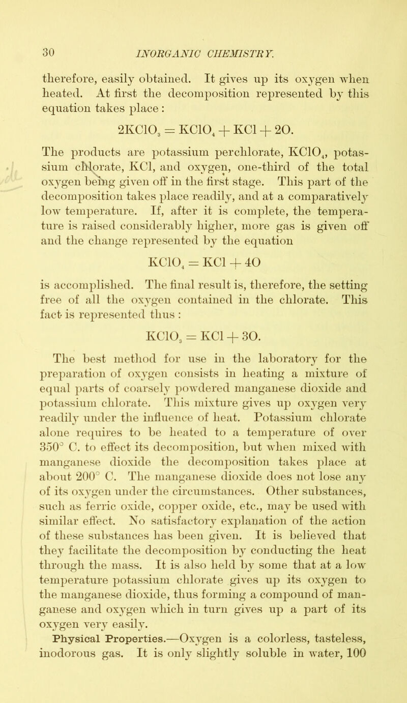 therefore, easily obtained. It gives up its oxygen when heated. At first the decomposition represented by this equation takes place: 2KC103 = KC104 + KC1 + 20. The products are potassium perchlorate, KC104, potas- sium chlorate, KC1, and oxygen, one-third of the total oxygen being given off in the first stage. This part of the decomposition takes place readily, and at a comparatively low temperature. If, after it is complete, the tempera- ture is raised considerably higher, more gas is given off and the change represented by the equation KC104 = KC1 + 40 is accomplished. The final result is, therefore, the setting free of all the oxygen contained in the chlorate. This fact is represented thus : KC103 = KC1 -f 30. The best method for use in the laboratory for the preparation of oxygen consists in heating a mixture of equal parts of coarsely powdered manganese dioxide and potassium chlorate. This mixture gives up oxygen very readily under the influence of heat. Potassium chlorate alone requires to be heated to a temperature of over 350° C. to effect its decomposition, but when mixed with manganese dioxide the decomposition takes place at about 200° C. The manganese dioxide does not lose any of its oxygen under the circumstances. Other substances, such as ferric oxide, copper oxide, etc., may be used with similar effect. No satisfactory explanation of the action of these substances has been given. It is believed that they facilitate the decomposition by conducting the heat through the mass. It is also held by some that at a low temperature potassium chlorate gives up its oxygen to the manganese dioxide, thus forming a compound of man- ganese and oxygen which in turn gives up a part of its oxygen very easily. Physical Properties.—Oxygen is a colorless, tasteless, inodorous gas. It is only slightly soluble in water, 100