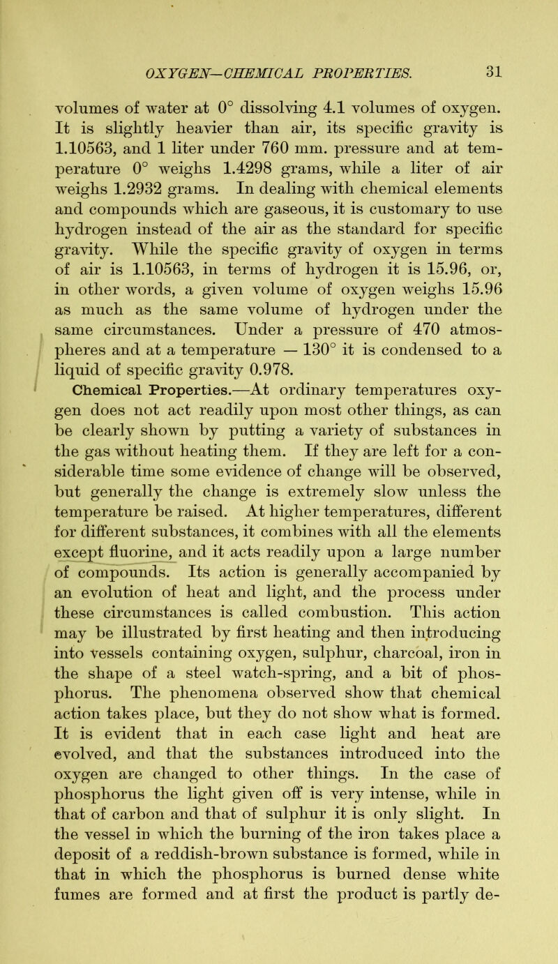 volumes of water at 0° dissolving 4.1 volumes of oxygen. It is slightly heavier than air, its specific gravity is 1.10563, and 1 liter under 760 mm. pressure and at tem- perature 0° weighs 1.4298 grams, while a liter of air weighs 1.2932 grams. In dealing with chemical elements and compounds which are gaseous, it is customary to use hydrogen instead of the air as the standard for specific gravity. While the specific gravity of oxygen in terms of air is 1.10563, in terms of hydrogen it is 15.96, or, in other words, a given volume of oxygen weighs 15.96 as much as the same volume of hydrogen under the same circumstances. Under a pressure of 470 atmos- pheres and at a temperature — 130° it is condensed to a liquid of specific gravity 0.978. Chemical Properties.—At ordinary temperatures oxy- gen does not act readily upon most other things, as can be clearly shown by putting a variety of substances in the gas without heating them. If they are left for a con- siderable time some evidence of change will be observed, but generally the change is extremely slow unless the temperature be raised. At higher temperatures, different for different substances, it combines with all the elements except fluorine, and it acts readily upon a large number of compounds. Its action is generally accompanied by an evolution of heat and light, and the process under these circumstances is called combustion. This action may be illustrated by first heating and then introducing into Vessels containing oxygen, sulphur, charcoal, iron in the shape of a steel watch-spring, and a bit of phos- phorus. The phenomena observed show that chemical action takes place, but they do not show what is formed. It is evident that in each case light and heat are evolved, and that the substances introduced into the oxygen are changed to other things. In the case of phosphorus the light given off is very intense, while in that of carbon and that of sulphur it is only slight. In the vessel in which the burning of the iron takes place a deposit of a reddish-brown substance is formed, while in that in which the phosphorus is burned dense white fumes are formed and at first the product is partly de-