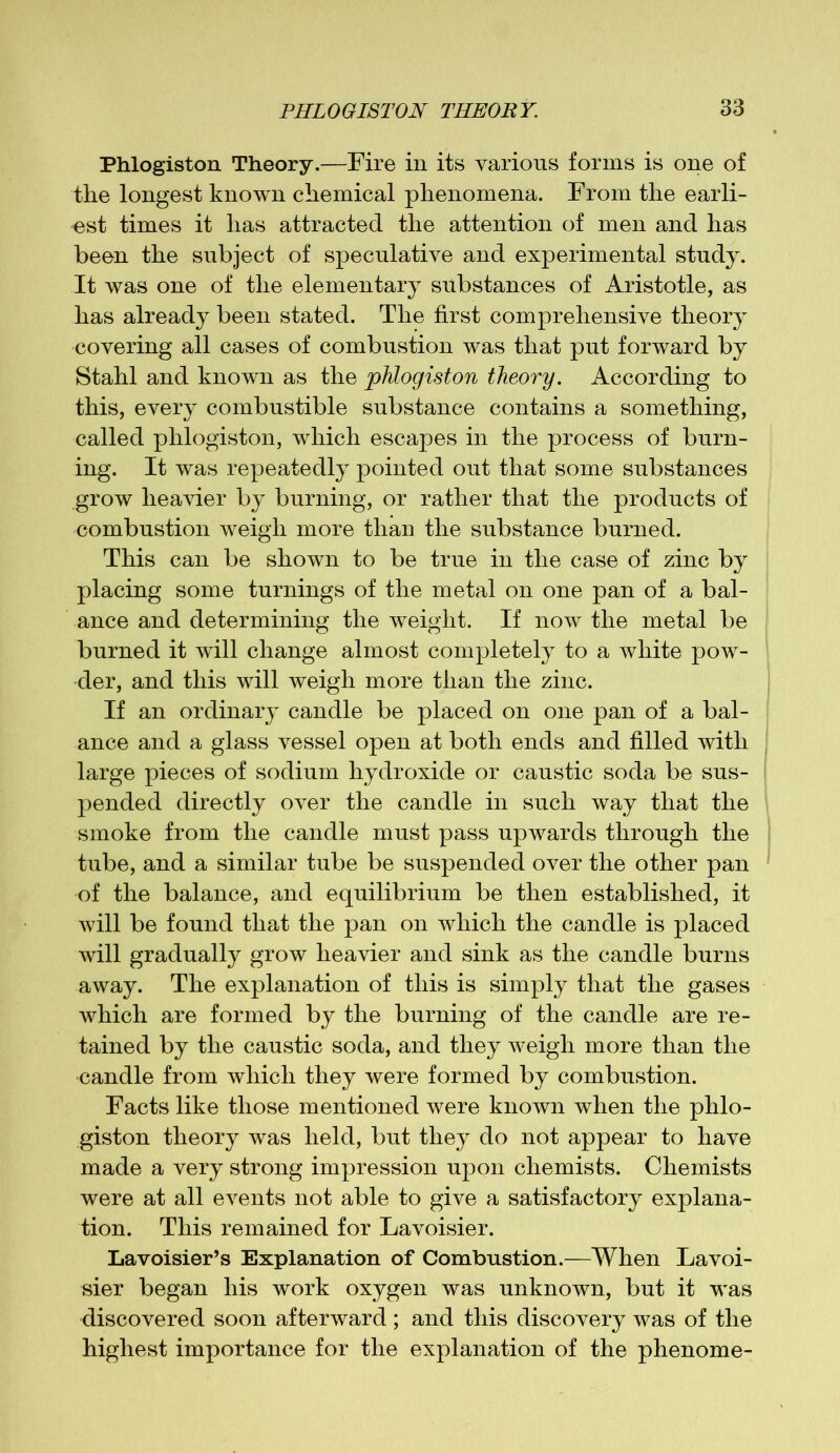 Phlogiston Theory.—Fire in its various forms is one of the longest known chemical phenomena. From the earli- est times it has attracted the attention of men and has been the subject of speculative and experimental study. It was one of the elementary substances of Aristotle, as lias already been stated. The first comprehensive theory covering all cases of combustion was that put forward by Stahl and known as the phlogiston theory. According to this, every combustible substance contains a something, called phlogiston, which escapes in the process of burn- ing. It was repeatedly pointed out that some substances grow heavier by burning, or rather that the products of combustion weigh more than the substance burned. This can be shown to be true in the case of zinc by placing some turnings of the metal on one pan of a bal- ance and determining the weight. If now the metal be burned it will change almost completely to a white pow- der, and this will weigh more than the zinc. If an ordinary candle be placed on one pan of a bal- ance and a glass vessel open at both ends and filled with large pieces of sodium hydroxide or caustic soda be sus- pended directly over the candle in such way that the smoke from the candle must pass upwards through the tube, and a similar tube be suspended over the other pan of the balance, and equilibrium be then established, it will be found that the pan on which the candle is placed will gradually grow heavier and sink as the candle burns away. The explanation of this is simply that the gases which are formed by the burning of the candle are re- tained by the caustic soda, and they weigh more than the candle from which they were formed by combustion. Facts like those mentioned were known when the phlo- giston theory was held, but they do not appear to have made a very strong impression upon chemists. Chemists were at all events not able to give a satisfactory explana- tion. This remained for Lavoisier. Lavoisier’s Explanation of Combustion.—When Lavoi- sier began his work oxygen was unknown, but it was discovered soon afterward ; and this discovery was of the highest importance for the explanation of the phenome-