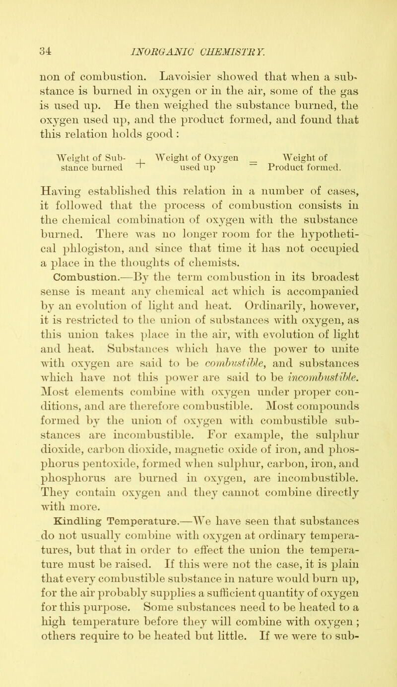 non of combustion. Lavoisier showed that when a sub' stance is burned in oxygen or in the air, some of the gas is used up. He then weighed the substance burned, the oxygen used up, and the product formed, and found that this relation holds good : Weight of Sub- , Weight of Oxygen _ Weight of stance burned ' used up — Product formed. Having established this relation in a number of cases, it followed that the process of combustion consists in the chemical combination of oxygen with the substance burned. There was no longer room for the hypotheti- cal phlogiston, and since that time it has not occupied a place in the thoughts of chemists. Combustion.—By the term combustion in its broadest sense is meant any chemical act which is accompanied by an evolution of light and heat. Ordinarily, however, it is restricted to the union of substances with oxygen, as this union takes place in the air, with evolution of light and heat. Substances which have the power to unite with oxygen are said to be combustible, and substances which have not this power are said to be incombustible. Most elements combine with oxygen under proper con- ditions, and are therefore combustible. Most compounds formed by the union of oxygen with combustible sub- stances are incombustible. For example, the sulphur dioxide, carbon dioxide, magnetic oxide of iron, and phos- phorus pentoxide, formed when sulphur, carbon, iron, and phosphorus are burned in oxygen, are incombustible. They contain oxygen and they cannot combine directly with more. Kindling Temperature.—We have seen that substances do not usually combine with oxygen at ordinary tempera- tures, but that in order to effect the union the tempera- ture must be raised. If this were not the case, it is plain that every combustible substance in nature would burn up, for the air probably supplies a sufficient quantity of oxygen for this purpose. Some substances need to be heated to a high temperature before they will combine with oxygen ; others require to be heated but little. If we were to sub-