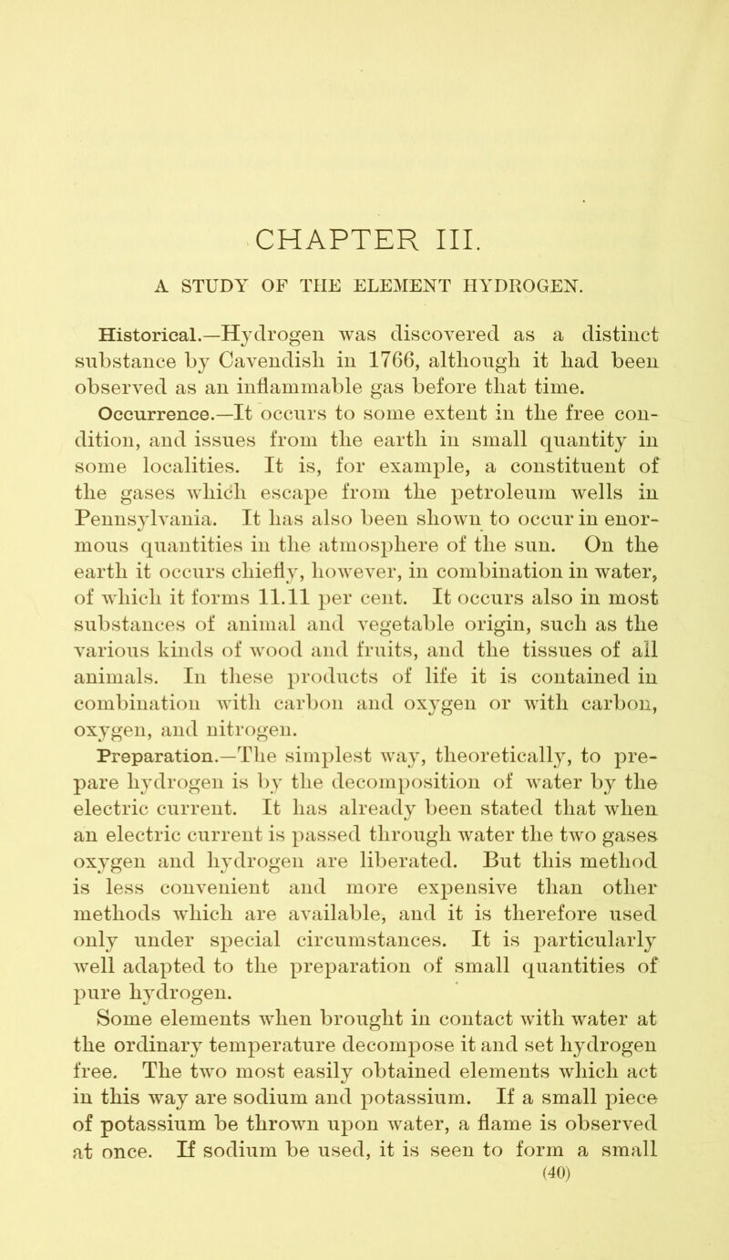 CHAPTER III. A STUDY OF THE ELEMENT HYDROGEN. Historical.—Hydrogen was discovered as a distinct substance by Cavendish in 1766, although it had been observed as an inflammable gas before that time. Occurrence.—It occurs to some extent in the free con- dition, and issues from the earth in small quantity in some localities. It is, for example, a constituent of the gases which escape from the petroleum wells in Pennsylvania. It has also been shown to occur in enor- mous quantities in the atmosphere of the sun. On the earth it occurs chiefly, however, in combination in water, of which it forms 11.11 per cent. It occurs also in most substances of animal and vegetable origin, such as the various kinds of wood and fruits, and the tissues of all animals. In these products of life it is contained in combination with carbon and oxygen or with carbon, oxygen, and nitrogen. Preparation.—The simplest way, theoretically, to pre- pare hydrogen is by the decomposition of water by the electric current. It has already been stated that when an electric current is passed through water the two gases oxygen and hydrogen are liberated. But this method is less convenient and more expensive than other methods which are available, and it is therefore used only under special circumstances. It is particularly well adapted to the preparation of small quantities of pure hydrogen. Some elements when brought in contact with water at the ordinary temperature decompose it and set hydrogen free. The two most easily obtained elements which act in this way are sodium and potassium. If a small piece of potassium be thrown upon water, a flame is observed at once. If sodium be used, it is seen to form a small