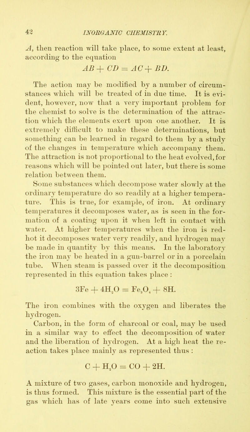 A, then reaction will take place, to some extent at least, according to the equation ABA- CD = AC BD. The action may be modified by a number of circum- stances which will be treated of in due time. It is evi- dent, however, now that a very important problem for the chemist to solve is the determination of the attrac- tion which the elements exert upon one another. It is extremely difficult to make these determinations, but something can be learned in regard to them by a study of the changes in temperature which accompany them. The attraction is not proportional to the heat evolved, for reasons which will be pointed out later, but there is some relation between them. Some substances which decompose water slowly at the ordinary temperature do so readily at a higher tempera- ture. This is true, for example, of iron. At ordinary temperatures it deconqDoses water, as is seen in the for- mation of a coating upon it when left in contact with water. At higher temperatures when the iron is red- hot it decomposes water very readily, and hydrogen may be made in quantity by this means. In the laboratory the iron may be heated in a gun-barrel or in a porcelain tube. When steam is passed over it the decomposition represented in this equation takes place : 3Fe + 4H20 = Fe304 + 8H. The iron combines with the oxygen and liberates the hydrogen. Carbon, in the form of charcoal or coal, may be used in a similar way to effect the decomposition of water and the liberation of hydrogen. At a high heat the re- action takes place mainly as represented thus : c + H20 = CO + 2H. A mixture of two gases, carbon monoxide and hydrogen, is thus formed. This mixture is the essential part of the gas which has of late years come into such extensive