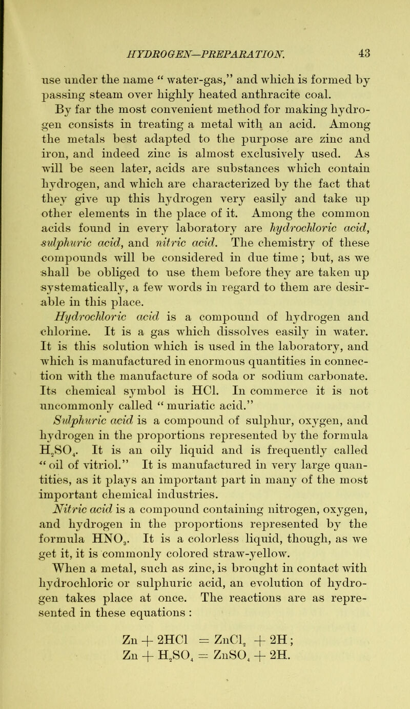 use under the name “ water-gas,” and which is formed by- passing steam oyer highly heated anthracite coal. By far the most convenient method for making hydro- gen consists in treating a metal with an acid. Among the metals best adapted to the purpose are zinc and iron, and indeed zinc is almost exclusively used. As will be seen later, acids are substances which contain hydrogen, and which are characterized by the fact that they give up this hydrogen very easily and take up other elements in the place of it. Among the common acids found in every laboratory are hydrochloric acid, sulphuric acid, and nitric acid. The chemistry of these compounds will be considered in due time; but, as we shall be obliged to use them before they are taken up systematically, a few words in regard to them are desir- able in this place. Hydrochloric acid is a compound of hydrogen and chlorine. It is a gas which dissolves easily in water. It is this solution which is used in the laboratory, and which is manufactured in enormous quantities in connec- tion with the manufacture of soda or sodium carbonate. Its chemical symbol is HC1. In commerce it is not uncommonly called “ muriatic acid.” Sulphuric acid is a compound of sulphur, oxygen, and hydrogen in the proportions represented by the formula H2S04. It is an oily liquid and is frequently called 4t oil of vitriol.” It is manufactured in very large quan- tities, as it plays an important part in many of the most important chemical industries. Nitric acid is a compound containing nitrogen, oxygen, and hydrogen in the proportions represented by the formula HN03. It is a colorless liquid, though, as we get it, it is commonly colored straw-yellow. When a metal, such as zinc, is brought in contact with hydrochloric or sulphuric acid, an evolution of hydro- gen takes place at once. The reactions are as repre- sented in these equations : Zn + 2HC1 = ZnCl, + 2H ; Zn + H2S04 m ZnS04 + 2H.