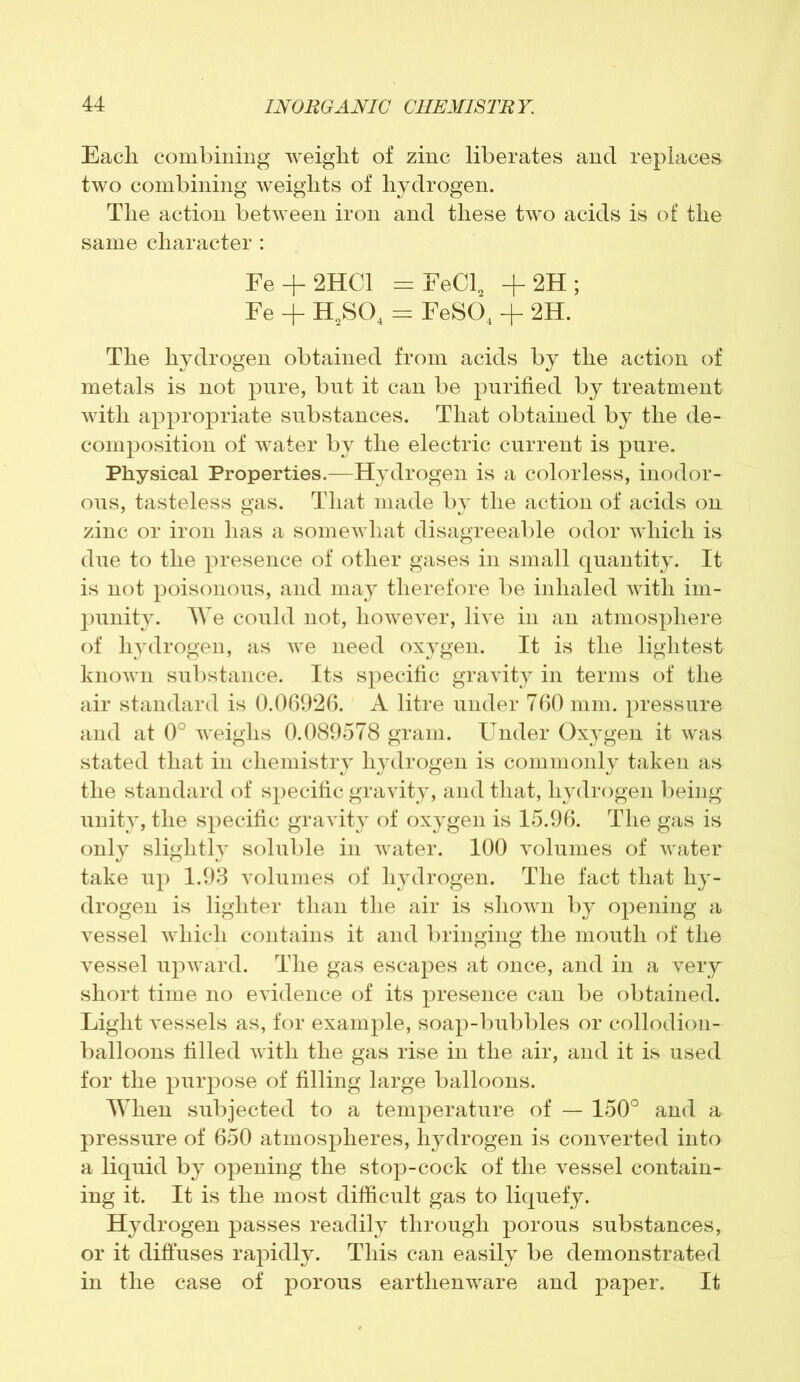 Each combining weight of zinc liberates and replaces two combining weights of hydrogen. The action between iron and these two acids is of the same character : Fe + 2HC1 = FeCl„ + 2H ; Fe + H2S04 = FeSO, + 2H. The hydrogen obtained from acids by the action of metals is not pure, but it can be purified by treatment with appropriate substances. That obtained by the de- composition of water by the electric current is pure. Physical Properties.—Hydrogen is a colorless, inodor- ous, tasteless gas. That made by the action of acids on zinc or iron has a somewhat disagreeable odor which is due to the presence of other gases in small quantity. It is not poisonous, and may therefore be inhaled with im- punity. We could not, however, live in an atmosphere of hydrogen, as we need oxygen. It is the lightest known substance. Its specific gravity in terms of the air standard is 0.06926. A litre under 760 mm. pressure and at 0° weighs 0.089578 gram. Under Oxygen it was stated that in chemistry hydrogen is commonly taken as the standard of specific gravity, and that, hydrogen being unity, the specific gravity of oxygen is 15.96. The gas is only slightly soluble in water. 100 volumes of water take up 1.93 volumes of hydrogen. The fact that hy- drogen is lighter than the air is shown by opening a vessel which contains it and bringing the mouth of the vessel upward. The gas escapes at once, and in a very short time no evidence of its presence can be obtained. Light vessels as, for example, soap-bubbles or collodion- balloons filled with the gas rise in the air, and it is used for the purpose of filling large balloons. When subjected to a temperature of — 150° and a pressure of 650 atmospheres, hydrogen is converted into a liquid by opening the stop-cock of the vessel contain- ing it. It is the most difficult gas to liquefy. Hydrogen passes readily through porous substances, or it diffuses rapidly. This can easily be demonstrated in the case of porous earthenware and paper. It