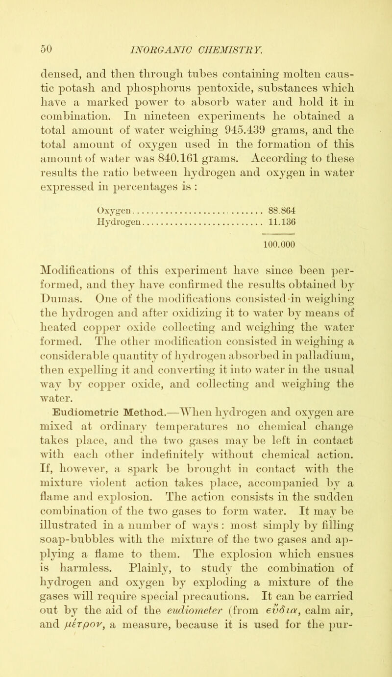 densed, and then through tubes containing molten caus- tic potash and phosphorus pentoxide, substances which have a marked power to absorb water and hold it in combination. In nineteen experiments he obtained a total amount of water weighing 945.439 grams, and the total amount of oxygen used in the formation of this amount of water was 840.161 grams. According to these results the ratio between hydrogen and oxygen in water expressed in percentages is : Oxygen 88.864 Hydrogen 11.136 100.000 Modifications of this experiment have since been per- formed, and they have confirmed the results obtained by Dumas. One of the modifications consisted *in weighing the hydrogen and after oxidizing it to water by means of heated copper oxide collecting and weighing the water formed. The other modification consisted in weighing a considerable quantity of hydrogen absorbed in palladium, then expelling it and converting it into water in the usual way by copper oxide, and collecting and weighing the water. Eudiometric Method.—When hydrogen and oxygen are mixed at ordinary temperatures no chemical change takes place, and the two gases may be left in contact with each other indefinitely without chemical action. If, however, a spark be brought in contact with the mixture violent action takes place, accompanied by a flame and explosion. The action consists in the sudden combination of the two gases to form water. It may be illustrated in a number of ways : most simply by filling soap-bubbles with the mixture of the two gases and ap- plying a flame to them. The explosion which ensues is harmless. Plainly, to study the combination of hydrogen and oxygen by exploding a mixture of the gases will require special precautions. It can be carried out by the aid of the eudiometer (from evdia, calm air, and R€Tpov) a measure, because it is used for the pur-