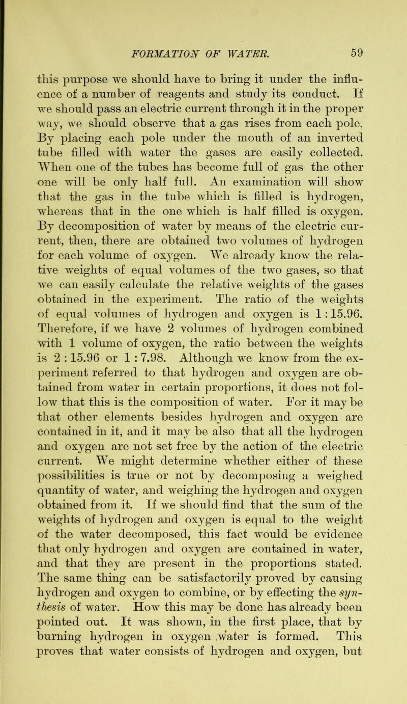 this purpose we should have to bring it under the influ- ence of a number of reagents and study its conduct. If we should pass an electric current through it in the proper way, we should observe that a gas rises from each pole. By placing each pole under the mouth of an inverted tube filled with water the gases are easily collected. When one of the tubes has become full of gas the other one will be only half full. An examination will show that the gas in the tube which is filled is hydrogen, whereas that in the one which is half filled is oxygen. By decomposition of water by means of the electric cur- rent, then, there are obtained two volumes of hydrogen for each volume of oxygen. We already know the rela- tive weights of equal volumes of the two gases, so that we can easily calculate the relative weights of the gases obtained in the experiment. The ratio of the weights of equal volumes of hydrogen and oxygen is 1:15.96. Therefore, if we have 2 volumes of hydrogen combined with 1 volume of oxygen, the ratio between the weights is 2 :15.96 or 1 : 7.98. Although we know from the ex- periment referred to that hydrogen and oxygen are ob- tained from water in certain proportions, it does not fol- low that this is the composition of water. For it may be that other elements besides hydrogen and oxygen are contained in it, and it may be also that all the hydrogen and oxygen are not set free by the action of the electric current. We might determine whether either of these possibilities is true or not by decomposing a weighed quantity of water, and weighing the hydrogen and oxygen obtained from it. If we should find that the sum of the weights of hydrogen and oxygen is equal to the weight of the water decomposed, this fact would be evidence that only hydrogen and oxygen are contained in water, and that they are present in the proportions stated. The same thing can be satisfactorily proved by causing hydrogen and oxygen to combine, or by effecting the syn- thesis of water. How this may be done has already been pointed out. It was shown, in the first place, that by burning hydrogen in oxygen .water is formed. This proves that water consists of hydrogen and oxygen, but