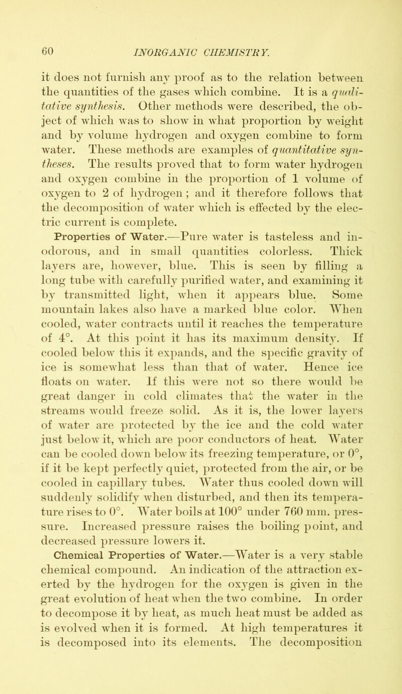 it does not furnish any proof as to the relation between the quantities of the gases which combine. It is a quali- tative synthesis. Other methods were described, the ob- ject of which was to show in what proportion by weight and by volume hydrogen and oxygen combine to form water. These methods are examples of quantitative syn- theses. The results proved that to form water hydrogen and oxygen combine in the proportion of 1 volume of oxygen to 2 of hydrogen ; and it therefore follows that the decomposition of water which is effected by the elec- tric current is complete. Properties of Water.—Pure water is tasteless and in- odorous, and in small quantities colorless. Thick layers are, however, blue. This is seen by filling a long tube with carefully purified water, and examining it by transmitted light, when it appears blue. Some mountain lakes also have a marked blue color. When cooled, water contracts until it reaches the temperature of 4°. At this point it has its maximum density. If cooled below this it expands, and the specific gravity of ice is somewhat less than that of water. Hence ice floats on water. If this were not so there would be great danger in cold climates that the water in the streams would freeze solid. As it is, the lower layers of water are protected by the ice and the cold water just below it, which are poor conductors of heat. Water can be cooled down below its freezing temperature, or 0°, if it be kept perfectly quiet, protected from the air, or be cooled in capillary tubes. Water thus cooled down will suddenly solidify when disturbed, and then its tempera- ture rises to 0°. Water boils at 100° under 760 mm. pres- sure. Increased pressure raises the boiling point, and decreased pressure lowers it. Chemical Properties of Water.—Water is a very stable chemical compound. An indication of the attraction ex- erted by the hydrogen for the oxygen is given in the great evolution of heat when the two combine. In order to decompose it by heat, as much heat must be added as is evolved when it is formed. At high temperatures it is decomposed into its elements. The decomposition