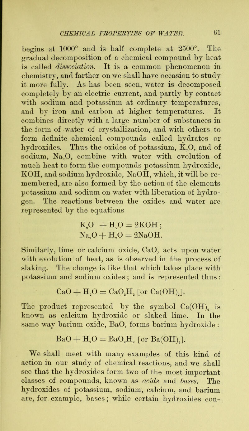 begins at 1000° and is half complete at 2500°. The gradual decomposition of a chemical compound by heat is called dissociation. It is a common phenomenon in chemistry, and farther on we shall have occasion to study it more fully. As has been seen, water is decomposed completely by an electric current, and partly by contact with sodium and potassium at ordinary temperatures, and by iron and carbon at higher temperatures. It combines directly with a large number of substances in the form of water of crystallization, and with others to form definite chemical compounds called hydrates or hydroxides. Thus the oxides of potassium, K20, and of sodium, Na20, combine with water with evolution of much heat to form the compounds potassium hydroxide, KOH, and sodium hydroxide, NaOH, which, it will be re- membered, are also formed by the action of the elements potassium and sodium on water with liberation of hydro- gen. The reactions between the oxides and water are represented by the equations K20 + H20 = 2KOH ; Na20 + H20 = 2NaOH. Similarly, lime or calcium oxide, CaO, acts upon water with evolution of heat, as is observed in the process of slaking. The change is like that which takes place with potassium and sodium oxides ; and is represented thus : CaO + H20 = Ca02H2 [or Ca(OH)J. The product represented by the symbol Ca(OH)2 is known as calcium hydroxide or slaked lime. In the same way barium oxide, BaO, forms barium hydroxide : BaO + H20 = Ba02H2 [or Ba(OH)J. We shall meet with many examples of this kind of action in our study of chemical reactions, and we shall see that the hydroxides form two of the most important classes of compounds, known as acids and bases. The hydroxides of potassium, sodium, calcium, and barium are, for example, bases; while certain hydroxides con-