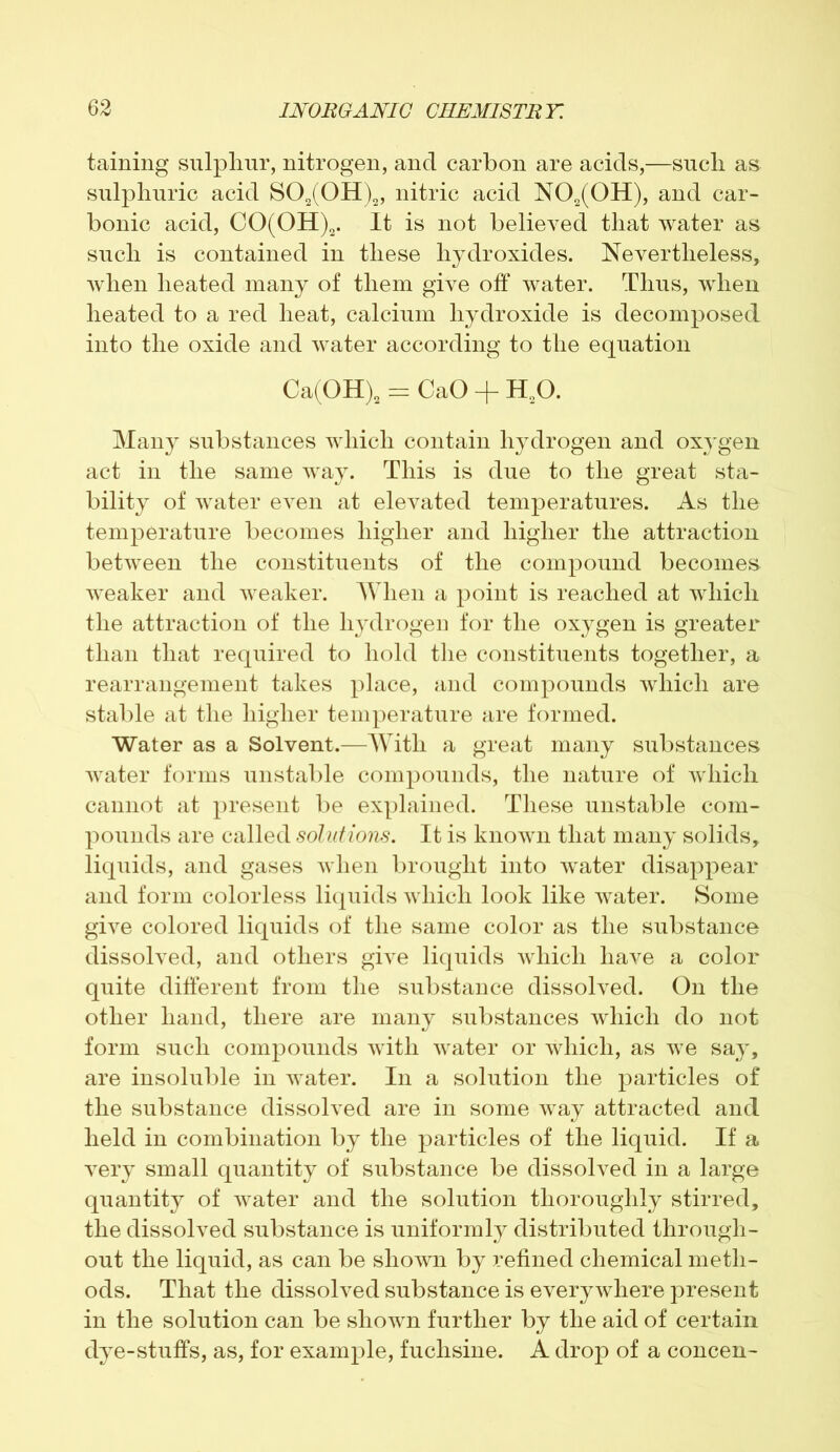 taining sulphur, nitrogen, and carbon are acids,—such as sulphuric acid S02(0H)2, nitric acid N02(0H), and car- bonic acid, CO(OH)2. It is not believed that water as such is contained in these hydroxides. Nevertheless, when heated many of them give off water. Thus, when heated to a red heat, calcium hydroxide is decomposed into the oxide and water according to the equation Ca(OH)2 = CaO + H20. Many substances which contain hydrogen and oxygen act in the same way. This is due to the great sta- bility of water even at elevated temperatures. As the temperature becomes higher and higher the attraction between the constituents of the compound becomes weaker and weaker. When a point is reached at which the attraction of the hydrogen for the oxygen is greater than that required to hold the constituents together, a rearrangement takes place, and compounds which are stable at the higher temperature are formed. Water as a Solvent.—With a great many substances water forms unstable compounds, the nature of which cannot at present be explained. These unstable com- pounds are called solutio'tis. It is known that many solids, liquids, and gases when brought into water disappear and form colorless liquids which look like water. Some give colored liquids of the same color as the substance dissolved, and others give liquids which have a color quite different from the substance dissolved. On the other hand, there are many substances which do not form such compounds with water or which, as we say, are insoluble in water. In a solution the particles of the substance dissolved are in some way attracted and held in combination by the particles of the liquid. If a very small quantity of substance be dissolved in a large quantity of water and the solution thoroughly stirred, the dissolved substance is uniformly distributed through- out the liquid, as can be shown by refined chemical meth- ods. That the dissolved substance is everywhere present in the solution can be shown further by the aid of certain dye-stuffs, as, for example, fuchsine. A drop of a concen-