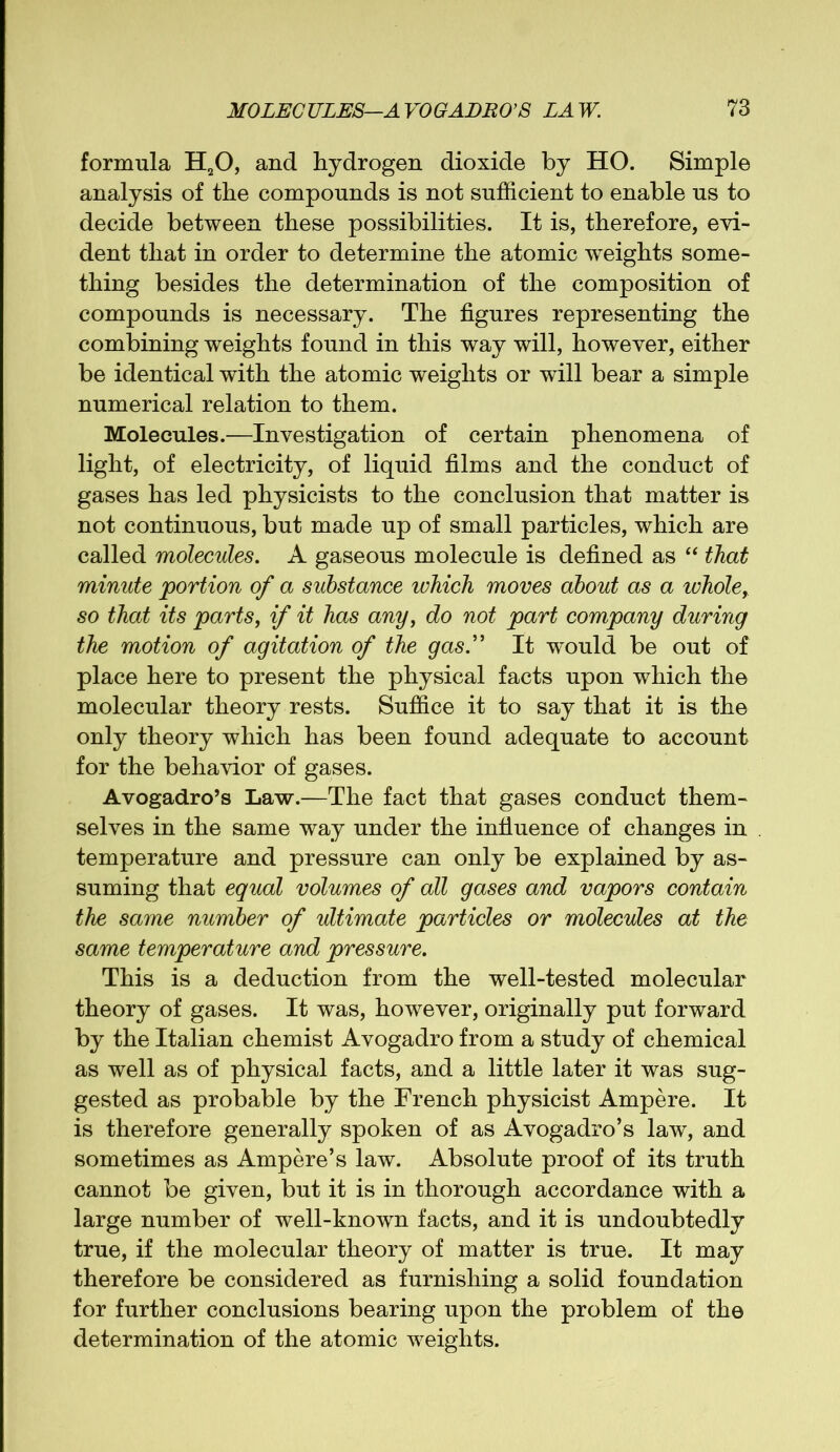 formula H20, and hydrogen dioxide by HO. Simple analysis of the compounds is not sufficient to enable us to decide between these possibilities. It is, therefore, evi- dent that in order to determine the atomic weights some- thing besides the determination of the composition of compounds is necessary. The figures representing the combining weights found in this way will, however, either be identical with the atomic weights or will bear a simple numerical relation to them. Molecules.—Investigation of certain phenomena of light, of electricity, of liquid films and the conduct of gases has led physicists to the conclusion that matter is not continuous, but made up of small particles, which are called molecules. A gaseous molecule is defined as “ that minute portion of a substance which moves about as a wholey so that its parts, if it has any, do not part company during the motion of agitation of the gas.” It would be out of place here to present the physical facts upon which the molecular theory rests. Suffice it to say that it is the only theory which has been found adequate to account for the behavior of gases. Avogadro’s Law.—The fact that gases conduct them- selves in the same way under the influence of changes in temperature and pressure can only be explained by as- suming that equal volumes of all gases and vapors contain the same number of ultimate particles or molecules at the same temperature and pressure. This is a deduction from the well-tested molecular theory of gases. It was, however, originally put forward by the Italian chemist Avogadro from a study of chemical as well as of physical facts, and a little later it was sug- gested as probable by the French physicist Ampere. It is therefore generally spoken of as Avogadro’s law, and sometimes as Ampere’s law. Absolute proof of its truth cannot be given, but it is in thorough accordance with a large number of well-known facts, and it is undoubtedly true, if the molecular theory of matter is true. It may therefore be considered as furnishing a solid foundation for further conclusions bearing upon the problem of the determination of the atomic weights.