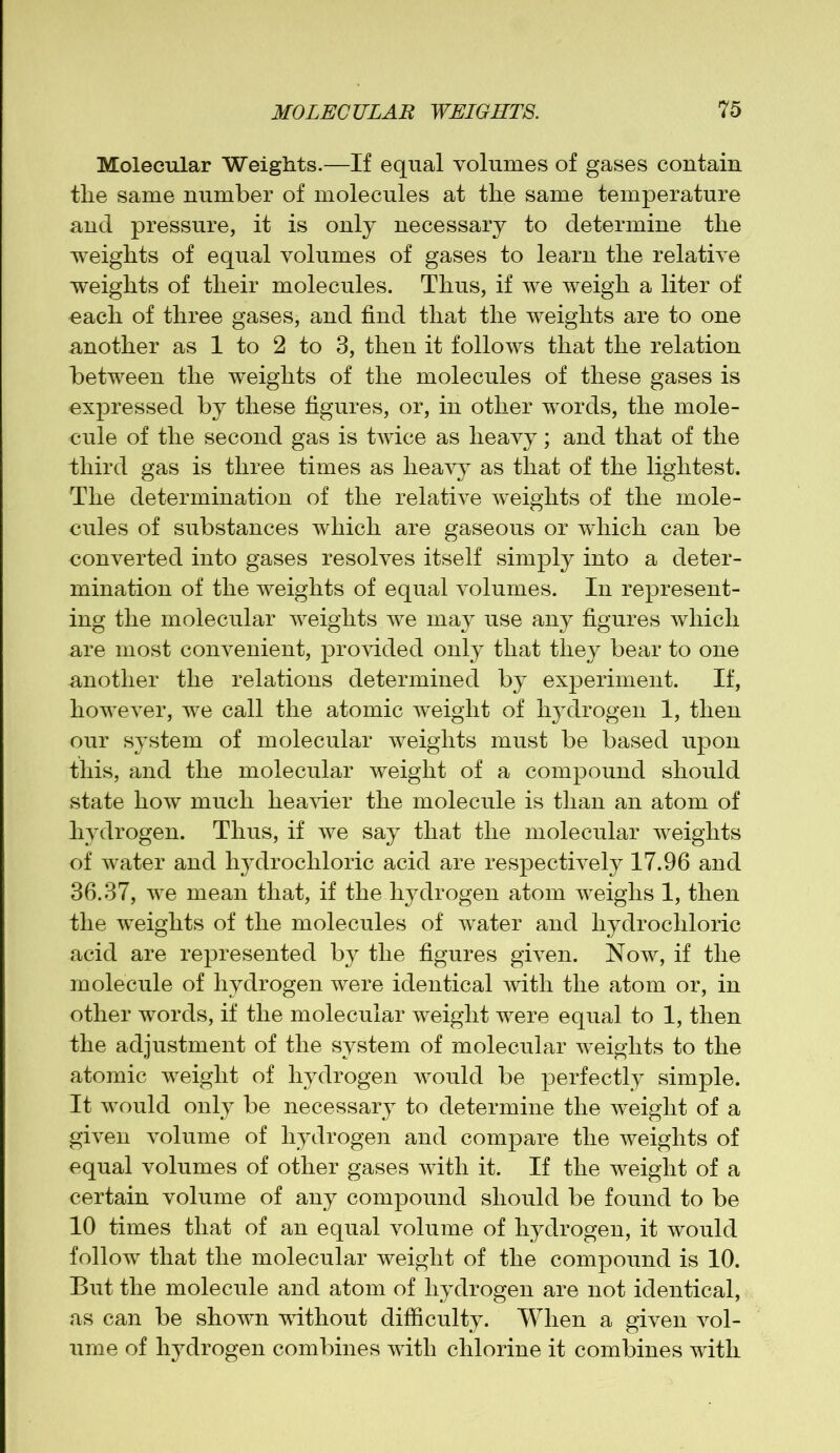 Molecular Weights.—If equal volumes of gases contain tlie same number of molecules at the same temperature and pressure, it is only necessary to determine the weights of equal volumes of gases to learn the relative weights of their molecules. Thus, if we weigh a liter of each of three gases, and find that the weights are to one another as 1 to 2 to 3, then it follows that the relation between the weights of the molecules of these gases is expressed by these figures, or, in other words, the mole- cule of the second gas is twice as heavy; and that of the third gas is three times as heavy as that of the lightest. The determination of the relative weights of the mole- cules of substances which are gaseous or which can be converted into gases resolves itself simply into a deter- mination of the weights of equal volumes. In represent- ing the molecular weights we may use any figures which are most convenient, provided only that they bear to one another the relations determined by experiment. If, however, we call the atomic weight of hydrogen 1, then our system of molecular weights must be based upon this, and the molecular weight of a compound should state how much heavier the molecule is than an atom of hydrogen. Thus, if we say that the molecular weights of water and hydrochloric acid are respectively 17.96 and 36.37, we mean that, if the hydrogen atom weighs 1, then the weights of the molecules of water and hydrochloric acid are represented by the figures given. Now, if the molecule of hydrogen were identical with the atom or, in other words, if the molecular weight were equal to 1, then the adjustment of the system of molecular weights to the atomic weight of hydrogen would be perfectly simple. It would only be necessary to determine the weight of a given volume of hydrogen and compare the weights of equal volumes of other gases with it. If the weight of a certain volume of any compound should be found to be 10 times that of an equal volume of hydrogen, it would follow that the molecular weight of the compound is 10. But the molecule and atom of hydrogen are not identical, as can be shown without difficulty. When a given vol- ume of hydrogen combines with chlorine it combines with