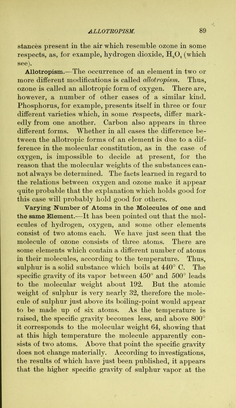 stances present in the air which resemble ozone in some respects, as, for example, hydrogen dioxide, H202 (which see). Allotropism.—The occurrence of an element in two or more different modifications is called allotropism. Thus, ozone is called an allotropic form of oxygen. There are, however, a number of other cases of a similar kind. Phosphorus, for example, presents itself in three or four different varieties which, in some respects, differ mark- edly from one another. Carbon also appears in three different forms. Whether in all cases the difference be- tween the allotropic forms of an element is due to a dif- ference in the molecular constitution, as in the case of oxygen, is impossible to decide at present, for the reason that the molecular weights of the substances can- not always be determined. The facts learned in regard to the relations between oxygen and ozone make it appear quite probable that the explanation which holds good for this case will probably hold good for others. Varying Number of Atoms in the Molecules of one and the same Element.—It has been pointed out that the mol- ecules of hydrogen, oxygen, and some other elements consist of two atoms each. We have just seen that the molecule of ozone consists of three atoms. There are some elements wdiich contain a different number of atoms in their molecules, according to the temperature. Thus, sulphur is a solid substance which boils at 440° C. The specific gravity of its vapor between 450° and 500° leads to the molecular weight about 192. But the atomic weight of sulphur is very nearly 32, therefore the mole- cule of sulphur just above its boiling-point would appear to be made up of six atoms. As the temperature is raised, the specific gravity becomes less, and above 800° it corresponds to the molecular weight 64, showing that at this high temperature the molecule apparently con- sists of two atoms. Above that point the specific gravity does not change materially. According to investigations, the results of which have just been published, it appears that the higher specific gravity of sulphur vapor at the