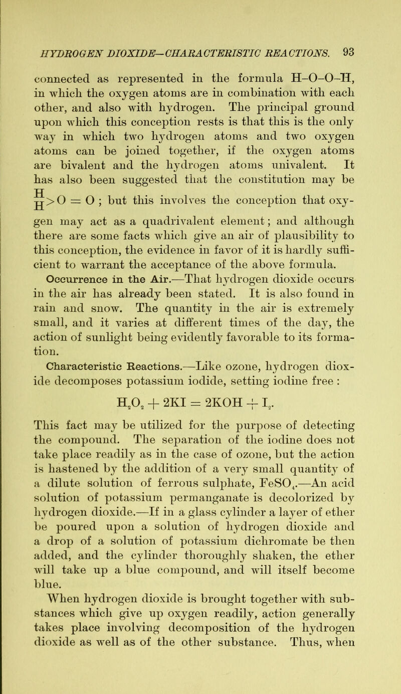 connected as represented in tlie formula H-O-O-H, in which the oxygen atoms are in combination with each other, and also with hydrogen. The principal ground upon which this conception rests is that this is the only way in which two hydrogen atoms and two oxygen atoms can be joined together, if the oxygen atoms are bivalent and the hydrogen atoms univalent. It has also been suggested that the constitution may be jj jj>0 — O ; but this involves the conception that oxy- gen may act as a quadrivalent element; and although there are some facts which give an air of plausibility to this conception, the evidence in favor of it is hardly suffi- cient to warrant the acceptance of the above formula. Occurrence in the Air.—That hydrogen dioxide occurs in the air has already been stated. It is also found in rain and snow. The quantity in the air is extremely small, and it varies at different times of the day, the action of sunlight being evidently favorable to its forma- tion. Characteristic Reactions.—Like ozone, hydrogen diox- ide decomposes potassium iodide, setting iodine free : H202 + 2KI = 2KOH -f I2. This fact may be utilized for the purpose of detecting the compound. The separation of the iodine does not take place readily as in the case of ozone, but the action is hastened by the addition of a very small quantity of a dilute solution of ferrous sulphate, FeS04.—An acid solution of potassium permanganate is decolorized by hydrogen dioxide.—If in a glass cylinder a layer of ether be poured upon a solution of hydrogen dioxide and a drop of a solution of potassium dicliromate be then added, and the cylinder thoroughly shaken, the ether will take up a blue compound, and will itself become blue. When hydrogen dioxide is brought together with sub- stances which give up oxygen readily, action generally takes place involving decomposition of the hydrogen dioxide as well as of the other substance. Thus, when