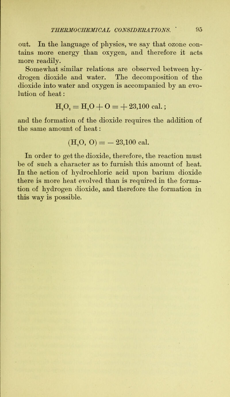 out. In the language of physics, we say that ozone con- tains more energy than oxygen, and therefore it acts more readily. Somewhat similar relations are observed between hy- drogen dioxide and water. The decomposition of the dioxide into water and oxygen is accompanied by an evo- lution of heat: H202 = H20 + O = + 23,100 cal.; and the formation of the dioxide requires the addition of the same amount of heat: (HA O) = - 23,100 cal. In order to get the dioxide, therefore, the reaction must be of such a character as to furnish this amount of heat. In the action of hydrochloric acid upon barium dioxide there is more heat evolved than is required in the forma- tion of hydrogen dioxide, and therefore the formation in this way is possible.