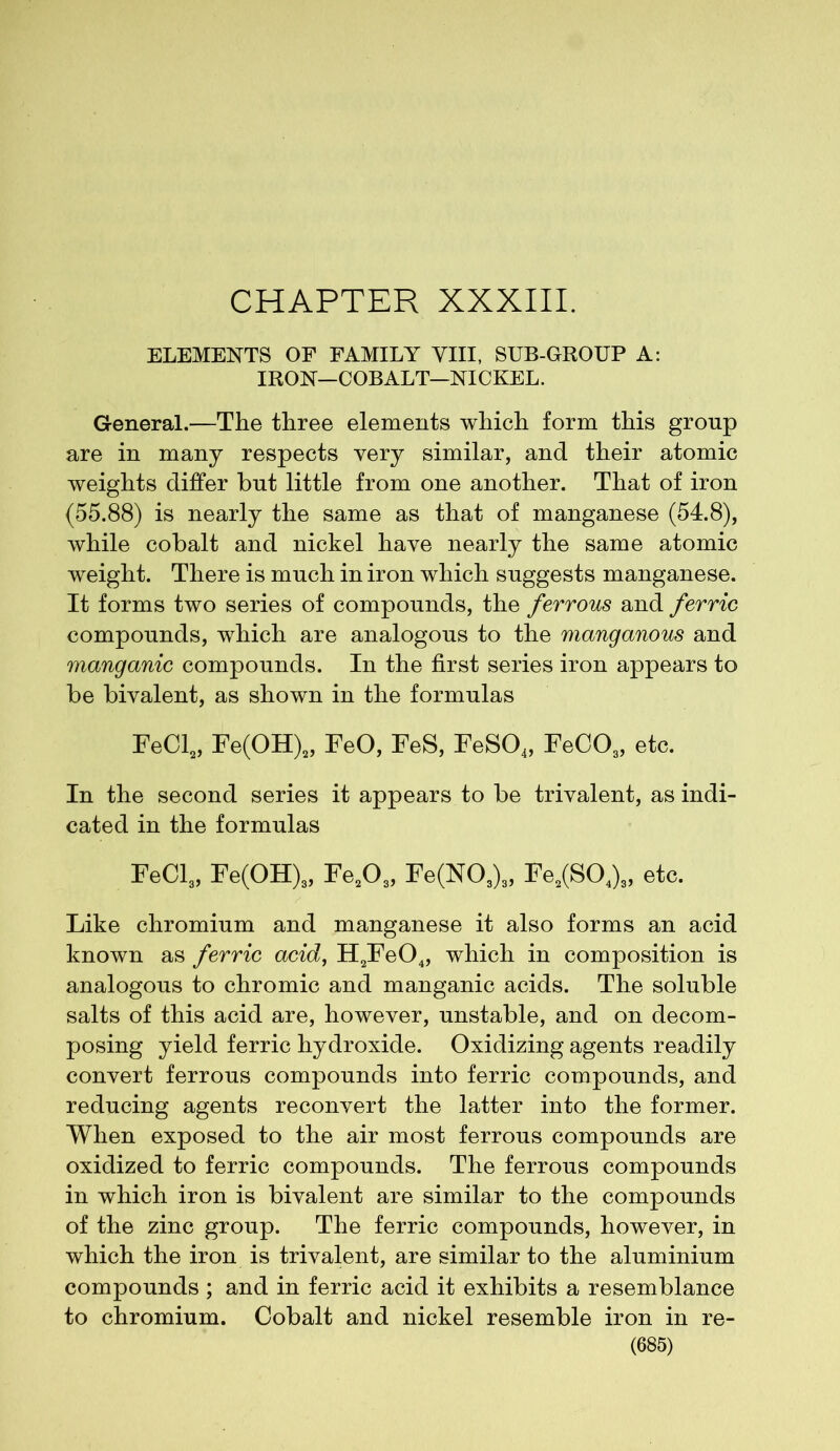 CHAPTER XXXIII. ELEMENTS OF FAMILY VIII, SUB-GROUP A: IRON—COBALT—NICKEL. General.—The three elements which form this group are in many respects very similar, and their atomic weights differ but little from one another. That of iron (55.88) is nearly the same as that of manganese (54.8), while cobalt and nickel have nearly the same atomic weight. There is much in iron which suggests manganese. It forms two series of compounds, the ferrous and ferric compounds, which are analogous to the manganous and manganic compounds. In the first series iron appears to be bivalent, as shown in the formulas FeCl2, Fe(OH)2, FeO, FeS, FeS04, FeC03, etc. In the second series it appears to be trivalent, as indi- cated in the formulas FeCl3, Fe(OH)s, Fe20„ Fe(N03)3, Fe3(S04)„ etc. Like chromium and manganese it also forms an acid known as ferric acid, H2Fe04, which in composition is analogous to chromic and manganic acids. The soluble salts of this acid are, however, unstable, and on decom- posing yield ferric hydroxide. Oxidizing agents readily convert ferrous compounds into ferric compounds, and reducing agents reconvert the latter into the former. When exposed to the air most ferrous compounds are oxidized to ferric compounds. The ferrous compounds in which iron is bivalent are similar to the compounds of the zinc group. The ferric compounds, however, in which the iron is trivalent, are similar to the aluminium compounds ; and in ferric acid it exhibits a resemblance to chromium. Cobalt and nickel resemble iron in re-