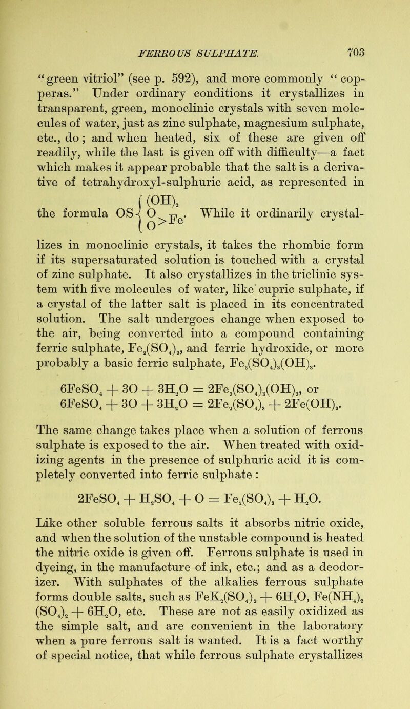 “ green vitriol” (see p. 592), and more commonly “ cop- peras.” Under ordinary conditions it crystallizes in transparent, green, monoclinic crystals with seven mole- cules of water, just as zinc sulphate, magnesium sulphate, etc., do; and when heated, six of these are given off readily, while the last is given off with difficulty—a fact which makes it appear probable that the salt is a deriva- tive of tetrahydroxyl-sulphuric acid, as represented in ((OH) the formula OS-< O O >Fe‘ While it ordinarily crystal- lizes in monoclinic crystals, it takes the rhombic form if its supersaturated solution is touched with a crystal of zinc sulphate. It also crystallizes in the triclinic sys- tem with five molecules of water, like'cupric sulphate, if a crystal of the latter salt is placed in its concentrated solution. The salt undergoes change when exposed to the air, being converted into a compound containing ferric sulphate, Fe2(S04)3, and ferric hydroxide, or more probably a basic ferric sulphate, Fe3(S04)3(0H)3. 6FeS04 + 30 + 3H20 = 2Fe3(S04)3(0H)3, or 6FeS04 + 30 + 3H20 = 2Fe2(S04)3 + 2Fe(OH)3. The same change takes place when a solution of ferrous sulphate is exposed to the air. When treated with oxid- izing agents in the presence of sulphuric acid it is com- pletely converted into ferric sulphate : 2FeS04 + H2S04 + O = Fe2(S04)3 + H20. Like other soluble ferrous salts it absorbs nitric oxide, and when the solution of the unstable compound is heated the nitric oxide is given off. Ferrous sulphate is used in dyeing, in the manufacture of ink, etc.; and as a deodor- izer. With sulphates of the alkalies ferrous sulphate forms double salts, such as FeK2(S04)2 -|- 6H20, Fe(NH4)2 (S04)2 -f- 6H20, etc. These are not as easily oxidized as the simple salt, arid are convenient in the laboratory when a pure ferrous salt is wanted. It is a fact worthy of special notice, that while ferrous sulphate crystallizes