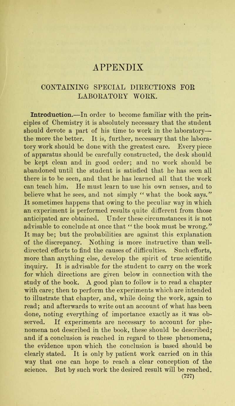 APPENDIX CONTAINING SPECIAL DIRECTIONS FOR LABORATORY WORK. Introduction.—In order to become familiar with the prin- ciples of Chemistry it is absolutely necessary that the student should devote a part of his time to work in the laboratory— the more the better. It is, further, necessary that the labora- tory work should be done with the greatest care. Every piece of apparatus should be carefully constructed, the desk should be kept clean and in good order; and no work should be abandoned until the student is satisfied that he has seen all there is to be seen, and that he has learned all that the work can teach him. He must learn to use his own senses, and to believe what he sees, and not simply “ what the book says.” It sometimes happens that owing to the peculiar way in which an experiment is performed results quite different from those anticipated are obtained. Under these circumstances it is not advisable to conclude at once that “ the book must be wrong.” It may be; but the probabilities are against this explanation of the discrepancy. Nothing is more instructive than well- directed efforts to find the causes of difficulties. Such efforts, more than anything else, develop the spirit of true scientific inquiry. It is advisable for the student to carry on the work for which directions are given below in connection with the study of the book. A good plan to follow is to read a chapter with care; then to perform the experiments which are intended to illustrate that chapter, and, while doing the work, again to read; and afterwards to write out an account of what has been done, noting everything of importance exactly as it was ob- served. If experiments are necessary to account for phe- nomena not described in the book, these should be described; and if a conclusion is reached in regard to these phenomena, the evidence upon which the conclusion is based should be clearly stated. It is only by patient work carried on in this way that one can hope to reach a clear conception of the science. But by such work the desired result will be reached.