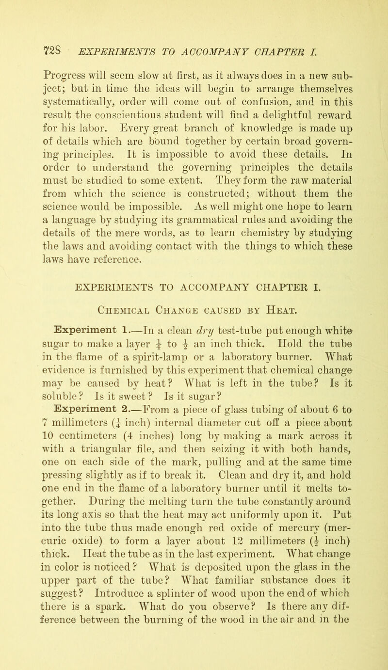 Progress will seem slow at first, as it always does in a new sub- ject; but in time the ideas will begin to arrange themselves systematically, order will come out of confusion, and in this result the conscientious student will find a delightful reward for his labor. Every great branch of knowledge is made up of details which are bound together by certain broad govern- ing principles. It is impossible to avoid these details. In order to understand the governing principles the details must be studied to some extent. They form the raw material from which the science is constructed; without them the science would be impossible. As well might one hope to learn a language by studying its grammatical rules and avoiding the details of the mere words, as to learn chemistry by studying the laws and avoiding contact with the things to which these laws have reference. EXPERIMENTS TO ACCOMPANY CHAPTER I. Chemical Change caused by Heat. Experiment 1—In a clean dry test-tube put enough white sugar to make a layer i to an inch thick. Hold the tube in the flame of a spirit-lamp or a laboratory burner. What evidence is furnished by this experiment that chemical change may be caused by heat? What is left in the tube? Is it soluble? Is it sweet ? Is it sugar? Experiment 2—From a piece of glass tubing of about 6 to 7 millimeters (i inch) internal diameter cut off a piece about 10 centimeters (4 inches) long by making a mark across it with a triangular file, and then seizing it with both hands, one on each side of the mark, pulling and at the same time pressing slightly as if to break it. Clean and dry it, and hold one end in the flame of a laboratory burner until it melts to- gether. During the melting turn the tube constantly around its long axis so that the heat may act uniformly upon it. Put into the tube thus made enough red oxide of mercury (mer- curic oxide) to form a layer about 12 millimeters (-J- inch) thick. Heat the tube as in the last experiment. What change in color is noticed ? What is deposited upon the glass in the upper part of the tube? What familiar substance does it suggest ? Introduce a splinter of wood upon the end of which there is a spark. What do you observe? Is there any dif- ference between the burning of the wood in the air and in the