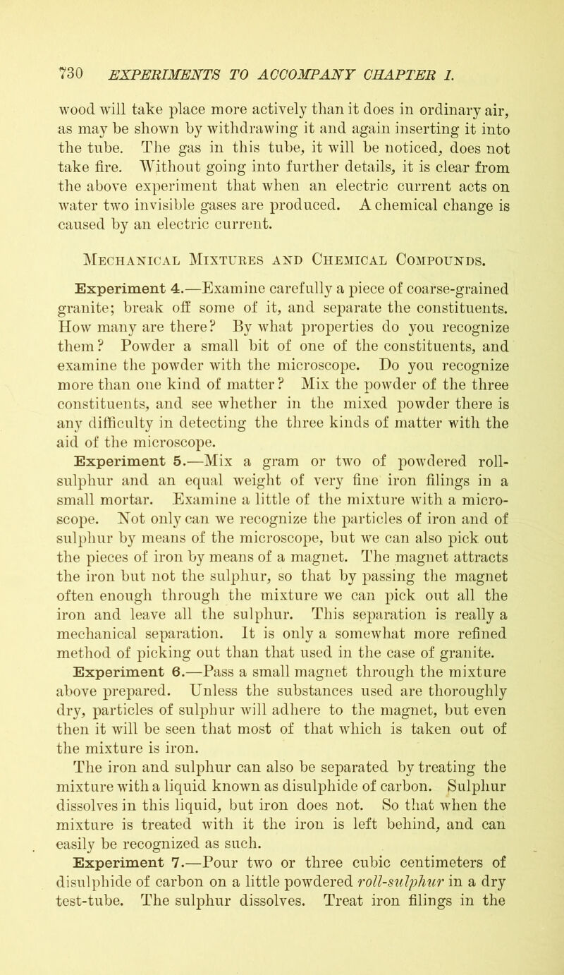 wood will take place more actively than it does in ordinary air, as may be shown by withdrawing it and again inserting it into the tube. The gas in this tube, it will be noticed, does not take fire. Without going into further details, it is clear from the above experiment that when an electric current acts on water two invisible gases are produced. A chemical change is caused by an electric current. Mechanical Mixtures and Chemical Compounds. Experiment 4.—Examine carefully a piece of coarse-grained granite; break off some of it, and separate the constituents. How many are there? By what properties do you recognize them ? Powder a small bit of one of the constituents, and examine the powder with the microscope. Do you recognize more than one kind of matter? Mix the powder of the three constituents, and see whether in the mixed powder there is any difficulty in detecting the three kinds of matter with the aid of the microscope. Experiment 5.—Mix a gram or two of powdered roll- sulpliur and an equal weight of very fine iron filings in a small mortar. Examine a little of the mixture with a micro- scope. Not only can we recognize the particles of iron and of sulphur by means of the microscope, but we can also pick out the pieces of iron by means of a magnet. The magnet attracts the iron but not the sulphur, so that by passing the magnet often enough through the mixture we can pick out all the iron and leave all the sulphur. This separation is really a mechanical separation. It is only a somewhat more refined method of picking out than that used in the case of granite. Experiment 6.—Pass a small magnet through the mixture above prepared. Unless the substances used are thoroughly dry, particles of sulphur will adhere to the magnet, but even then it will be seen that most of that which is taken out of the mixture is iron. The iron and sulphur can also be separated by treating the mixture with a liquid known as disulphide of carbon. Sulphur dissolves in this liquid, but iron does not. So that when the mixture is treated with it the iron is left behind, and can easily be recognized as such. Experiment 7.—Pour two or three cubic centimeters of disulphide of carbon on a little powdered roll-sulphur in a dry test-tube. The sulphur dissolves. Treat iron filings in the