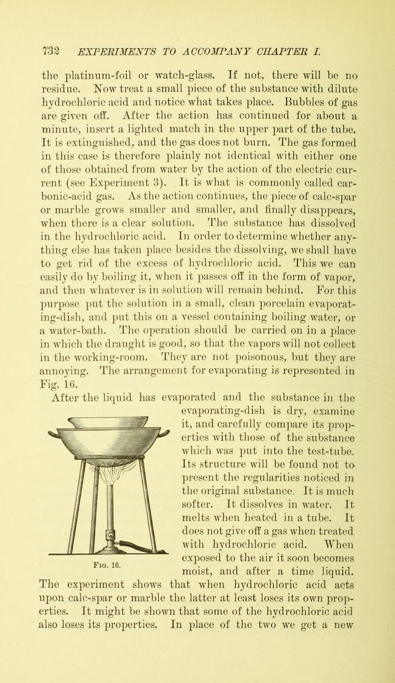 the platinum-foil or watch-glass. If not, there will he no residue. Now treat a small piece of the substance with dilute hydrochloric acid and notice what takes place. Bubbles of gas are given off. After the action has continued for about a minute, insert a lighted match in the upper part of the tube. It is extinguished, and the gas does not burn. The gas formed in this case is therefore plainly not identical with either one of those obtained from water by the action of the electric cur- rent (see Experiment 3). It is what is commonly called car- bonic-acid gas. As the action continues, the piece of calc-spar or marble grows smaller and smaller, and finally disappears, when there is a clear solution. The substance has dissolved in the hydrochloric acid. In order to determine whether any- thing else has taken place besides the dissolving, we shall have to get rid of the excess of hydrochloric acid. This we can easily do by boiling it, when it passes off in the form of vapor, and then whatever is in solution will remain behind. For this purpose put the solution in a small, clean porcelain evaporat- ing-dish, and put this on a vessel containing boiling water, or a water-bath. The operation should be carried on in a place in which the draught is good, so that the vapors will not collect in the working-room. They are not poisonous, but they are annoying. The arrangement for evaporating is represented in Eig. 16. After the liquid has evaporated and the substance in the evaporating-dish is dry, examine it, and carefully compare its prop- erties with those of the substance which was put into the test-tube. Its structure will be found not to present the regularities noticed in the original substance. It is much softer. It dissolves in water. It melts when heated in a tube. It does not give off a gas when treated with hydrochloric acid. When exposed to the air it soon becomes moist, and after a time liquid. The experiment shows that when hydrochloric acid acts upon calc-spar or marble the latter at least loses its own prop- erties. It might be shown that some of the hydrochloric acid also loses its properties. In place of the two we get a new