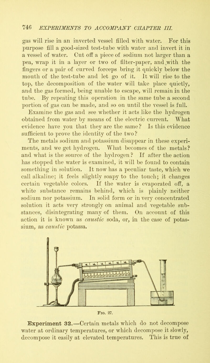 gas will rise in an inverted vessel filled with water. For this purpose fill a good-sized test-tube with water and invert it in a vessel of water. Cut off a piece of sodium not larger than a pea, wrap it in a layer or two of filter-paper, and with the fingers or a pair of curved forceps bring it quickly below the mouth of the test-tube and let go of it. It will rise to the top, the decomposition of the water will take place quietly, and the gas formed, being unable to escape, will remain in the tube. By repeating this operation in the same tube a second portion of gas can be made, and so on until the vessel is full. Examine the gas and see whether it acts like the hydrogen obtained from water by means of the electric current. What evidence have you that they are the same ? Is this evidence sufficient to prove the identity of the two ? The metals sodium and potassium disappear in these experi- ments, and we get hydrogen. What becomes of the metals ? and what is the source of the hydrogen ? If after the action has stopped the water is examined, it will be found to contain something in solution. It now has a peculiar taste, which we call alkaline; it feels slightly soapy to the touch; it changes certain vegetable colors. If the water is evaporated off, a white substance remains behind, which is plainly neither sodium nor potassium. In solid form or in very concentrated solution it acts very strongly on animal and vegetable sub- stances, disintegrating many of them. On account of this action it is known as caustic soda, or, in the case of potas- sium, as caustic potassa. Experiment 32.—Certain metals which do not decompose water at ordinary temperatures, or which decompose it slowly, decompose it easily at elevated temperatures. This is true of