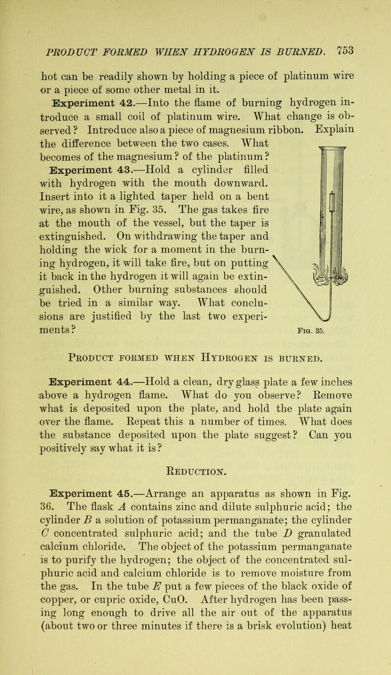 hot can be readily shown by holding a piece of platinum wire or a piece of some other metal in it. Experiment 42.—Into the flame of burning hydrogen in- troduce a small coil of platinum wire. What change is ob- served ? Introduce also a piece of magnesium ribbon. Explain the difference between the two cases. What becomes of the magnesium ? of the platinum ? Experiment 43.—Hold a cylinder filled with hydrogen with the mouth downward. Insert into it a lighted taper held on a bent wire, as shown in Fig. 35. The gas takes fire at the mouth of the vessel, but the taper is extinguished. On withdrawing the taper and holding the wick for a moment in the burn- ing hydrogen, it will take fire, but on putting it back in the hydrogen it will again be extin- guished. Other burning substances should be tried in a similar way. What conclu- sions are justified by the last two experi- ments ? Fig. 35. Product formed when Hydrogem is burned. Experiment 44.—Hold a clean, dry glass plate a few inches above a hydrogen flame. What do you observe? Remove what is deposited upon the plate, and hold the plate again over the flame. Repeat this a number of times. What does the substance deposited upon the plate suggest? Can you positively say what it is ? Reduction. Experiment 45.—Arrange an apparatus as shown in Fig. 36. The flask A contains zinc and dilute sulphuric acid; the cylinder B a solution of potassium permanganate; the cylinder C concentrated sulphuric acid; and the tube D granulated calcium chloride. The object of the potassium permanganate is to purify the hydrogen; the object of the concentrated sul- phuric acid and calcium chloride is to remove moisture from the gas. In the tube E put a few pieces of the black oxide of copper, or cupric oxide, CuO. After hydrogen has been pass- ing long enough to drive all the air out of the apparatus (about two or three minutes if there is a brisk evolution) heat