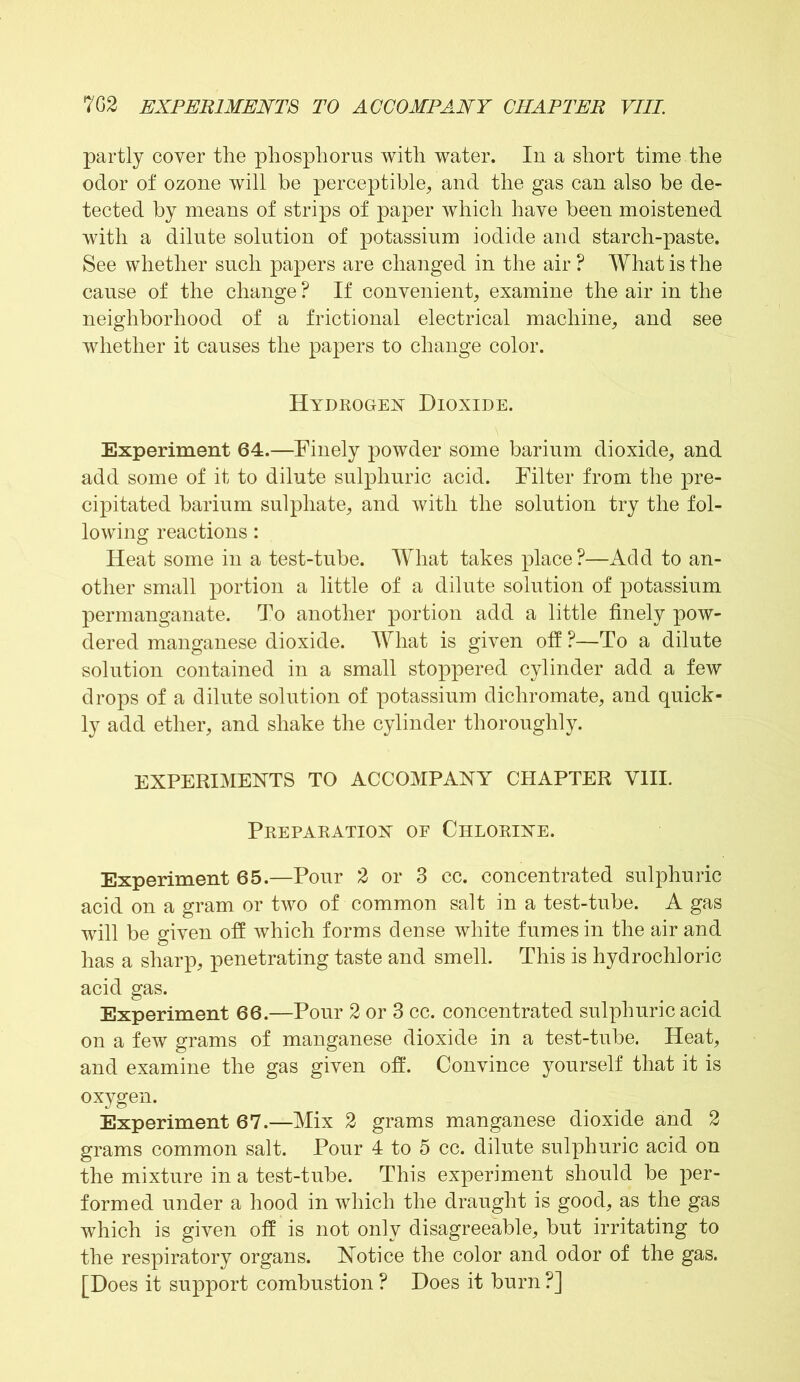 partly coyer the phosphorus with water. In a short time the odor of ozone will he perceptible, and the gas can also be de- tected by means of strips of paper which have been moistened with a dilute solution of potassium iodide and starch-paste. See whether such papers are changed in the air ? What is the cause of the change ? If convenient, examine the air in the neighborhood of a frictional electrical machine, and see whether it causes the papers to change color. Hydrogen Dioxide. Experiment 64.—Finely powder some barium dioxide, and add some of it to dilute sulphuric acid. Filter from the pre- cipitated barium sulphate, and with the solution try the fol- lowing reactions: Heat some in a test-tube. What takes place?—Add to an- other small portion a little of a dilute solution of potassium permanganate. To another portion add a little finely pow- dered manganese dioxide. What is given off ?—To a dilute solution contained in a small stoppered cylinder add a few drops of a dilute solution of potassium dichromate, and quick- ly add ether, and shake the cylinder thoroughly. EXPERIMENTS TO ACCOMPANY CHAPTER VIII. Preparation of Chlorine. Experiment 65.—Pour 2 or 3 cc. concentrated sulphuric acid on a gram or two of common salt in a test-tube. A gas will be given off which forms dense white fumes in the air and has a sharp, penetrating taste and smell. This is hydrochloric acid gas. Experiment 66.—Pour 2 or 3 cc. concentrated sulphuric acid on a few grams of manganese dioxide in a test-tube. Heat, and examine the gas given off. Convince yourself that it is oxygen. Experiment 67.—Mix 2 grams manganese dioxide and 2 grams common salt. Pour 4 to 5 cc. dilute sulphuric acid on the mixture in a test-tube. This experiment should be per- formed under a hood in which the draught is good, as the gas which is given off is not only disagreeable, but irritating to the respiratory organs. Notice the color and odor of the gas. [Does it support combustion ? Does it burn ?]