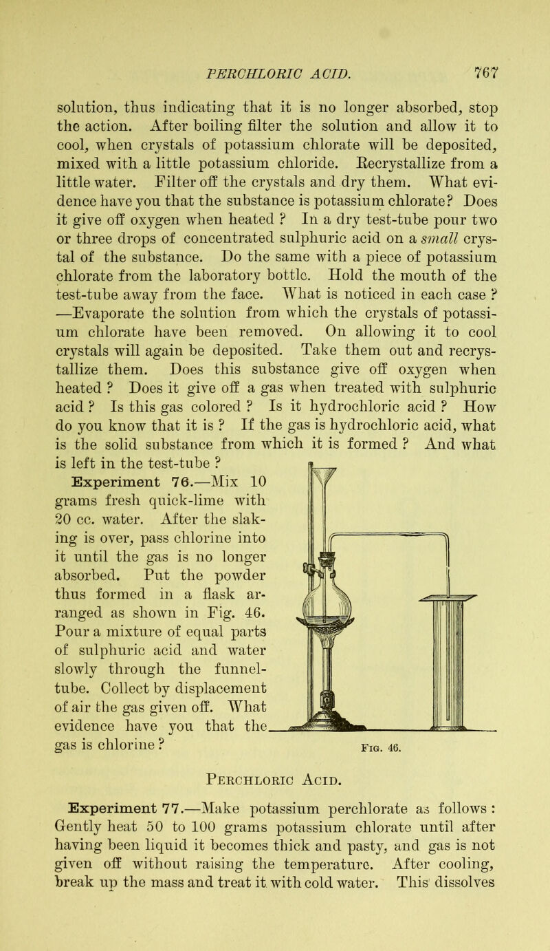 solution, thus indicating that it is no longer absorbed, stop the action. After boiling filter the solution and allow it to cool, when crystals of potassium chlorate will be deposited, mixed with a little potassium chloride. Kecrystallize from a little water. Filter off the crystals and dry them. What evi- dence have you that the substance is potassium chlorate? Does it give off oxygen when heated ? In a dry test-tube pour two or three drops of concentrated sulphuric acid on a small crys- tal of the substance. Do the same with a piece of potassium chlorate from the laboratory bottle. Hold the mouth of the test-tube away from the face. What is noticed in each case ? —Evaporate the solution from which the crystals of potassi- um chlorate have been removed. On allowing it to cool crystals will again be deposited. Take them out and recrys- tallize them. Does this substance give off oxygen when heated ? Does it give off a gas when treated with sulphuric acid ? Is this gas colored ? Is it hydrochloric acid ? How do you know that it is ? If the gas is hydrochloric acid, what is the solid substance from which it is formed ? And what is left in the test-tube ? Experiment 76.—Mix 10 grams fresh quick-lime with 20 cc. water. After the slak- ing is over, pass chlorine into it until the gas is no longer absorbed. Put the powder thus formed in a flask ar- ranged as shown in Fig. 46. Pour a mixture of equal parts of sulphuric acid and water slowly through the funnel- tube. Collect by displacement of air the gas given off. What evidence have you that the gas is chlorine ? fig. 46. Perchloric Acid. Experiment 77.—Make potassium perchlorate as follows : Gently heat 50 to 100 grams potassium chlorate until after having been liquid it becomes thick and pasty, and gas is not given off without raising the temperature. After cooling, break up the mass and treat it, with cold water. This dissolves