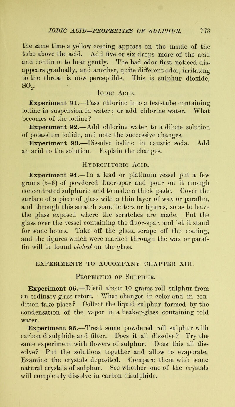 the same time a yellow coating appears on the inside of the tube above the acid. Add five or six drops more, of the acid and continue to heat gently. The bad odor first noticed dis- appears gradually, and another, quite different odor, irritating to the throat is now perceptible. This is sulphur dioxide, S02. Iodic Acid. Experiment 91.—Pass chlorine into a test-tube containing iodine in suspension in water ; or add chlorine water. What becomes of the iodine? Experiment 92.—Add chlorine water to a dilute solution of potassium iodide, and note the successive changes. Experiment 93.—Dissolve iodine in caustic soda. Add an acid to the solution. Explain the changes. Hydrofluoric Acid. Experiment 94.—In a lead or platinum vessel put a few grams (5-6) of powdered fluor-spar and pour on it enough concentrated sulphuric acid to make a thick paste. Cover the surface of a piece of glass with a thin layer of wax or paraffin, and through this scratch some letters or figures, so as to leave the glass exposed where the scratches are made. Put the glass over the vessel containing the fluor-spar, and let it stand for some hours. Take off the glass, scrape off the coating, and the figures which were marked through the wax or paraf- fin will be found etched on the glass. EXPERIMENTS TO ACCOMPANY CHAPTER XIII. Properties of Sulphur. Experiment 95.—Distil about 10 grams roll sulphur from an ordinary glass retort. What changes in color and in con- dition take place ? Collect the liquid sulphur formed by the condensation of the vapor in a beaker-glass containing cold water. Experiment 96.—Treat some powdered roll sulphur with carbon disulphide and filter. Does it all dissolve? Try the same experiment with flowers of sulphur. Does this all dis- solve? Put the solutions together and allow to evaporate. Examine the crystals deposited. Compare them with some natural crystals of sulphur. See whether one of the crystals will completely dissolve in carbon disulphide.